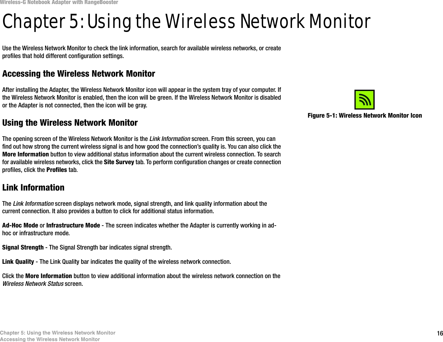 16Chapter 5: Using the Wireless Network MonitorAccessing the Wireless Network MonitorWireless-G Notebook Adapter with RangeBoosterChapter 5: Using the Wireless Network MonitorUse the Wireless Network Monitor to check the link information, search for available wireless networks, or create profiles that hold different configuration settings.Accessing the Wireless Network MonitorAfter installing the Adapter, the Wireless Network Monitor icon will appear in the system tray of your computer. If the Wireless Network Monitor is enabled, then the icon will be green. If the Wireless Network Monitor is disabled or the Adapter is not connected, then the icon will be gray.Using the Wireless Network MonitorThe opening screen of the Wireless Network Monitor is the Link Information screen. From this screen, you can find out how strong the current wireless signal is and how good the connection’s quality is. You can also click the More Information button to view additional status information about the current wireless connection. To search for available wireless networks, click the Site Survey tab. To perform configuration changes or create connection profiles, click the Profiles tab.Link InformationThe Link Information screen displays network mode, signal strength, and link quality information about the current connection. It also provides a button to click for additional status information.Ad-Hoc Mode or Infrastructure Mode - The screen indicates whether the Adapter is currently working in ad-hoc or infrastructure mode.Signal Strength - The Signal Strength bar indicates signal strength. Link Quality - The Link Quality bar indicates the quality of the wireless network connection.Click the More Information button to view additional information about the wireless network connection on the Wireless Network Status screen.Figure 5-1: Wireless Network Monitor Icon
