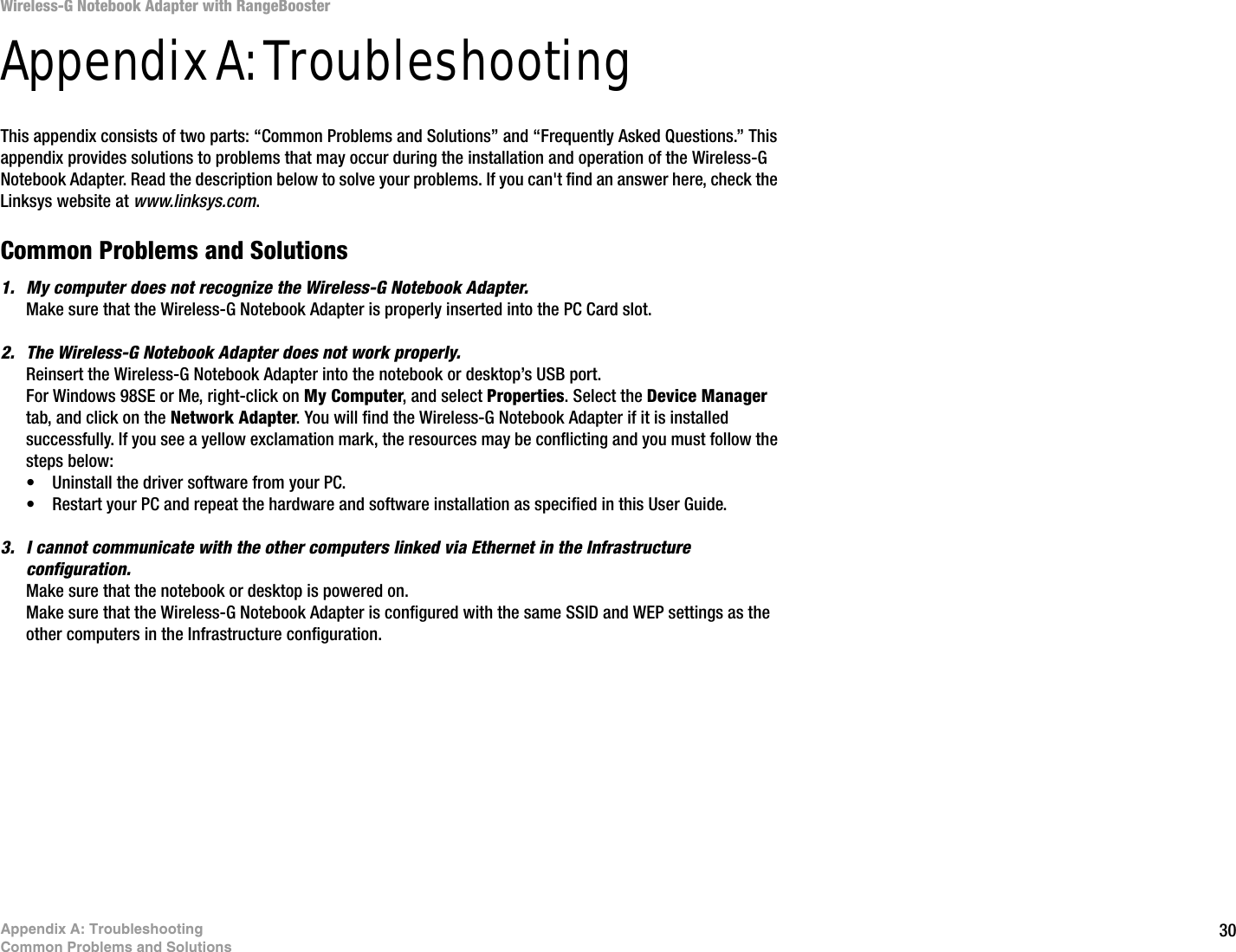30Appendix A: TroubleshootingCommon Problems and SolutionsWireless-G Notebook Adapter with RangeBoosterAppendix A: TroubleshootingThis appendix consists of two parts: “Common Problems and Solutions” and “Frequently Asked Questions.” This appendix provides solutions to problems that may occur during the installation and operation of the Wireless-G Notebook Adapter. Read the description below to solve your problems. If you can&apos;t find an answer here, check the Linksys website at www.linksys.com.Common Problems and Solutions1. My computer does not recognize the Wireless-G Notebook Adapter.Make sure that the Wireless-G Notebook Adapter is properly inserted into the PC Card slot.2. The Wireless-G Notebook Adapter does not work properly.Reinsert the Wireless-G Notebook Adapter into the notebook or desktop’s USB port. For Windows 98SE or Me, right-click on My Computer, and select Properties. Select the Device Manager tab, and click on the Network Adapter. You will find the Wireless-G Notebook Adapter if it is installed successfully. If you see a yellow exclamation mark, the resources may be conflicting and you must follow the steps below:• Uninstall the driver software from your PC.• Restart your PC and repeat the hardware and software installation as specified in this User Guide.3. I cannot communicate with the other computers linked via Ethernet in the Infrastructure configuration.Make sure that the notebook or desktop is powered on.Make sure that the Wireless-G Notebook Adapter is configured with the same SSID and WEP settings as the other computers in the Infrastructure configuration. 