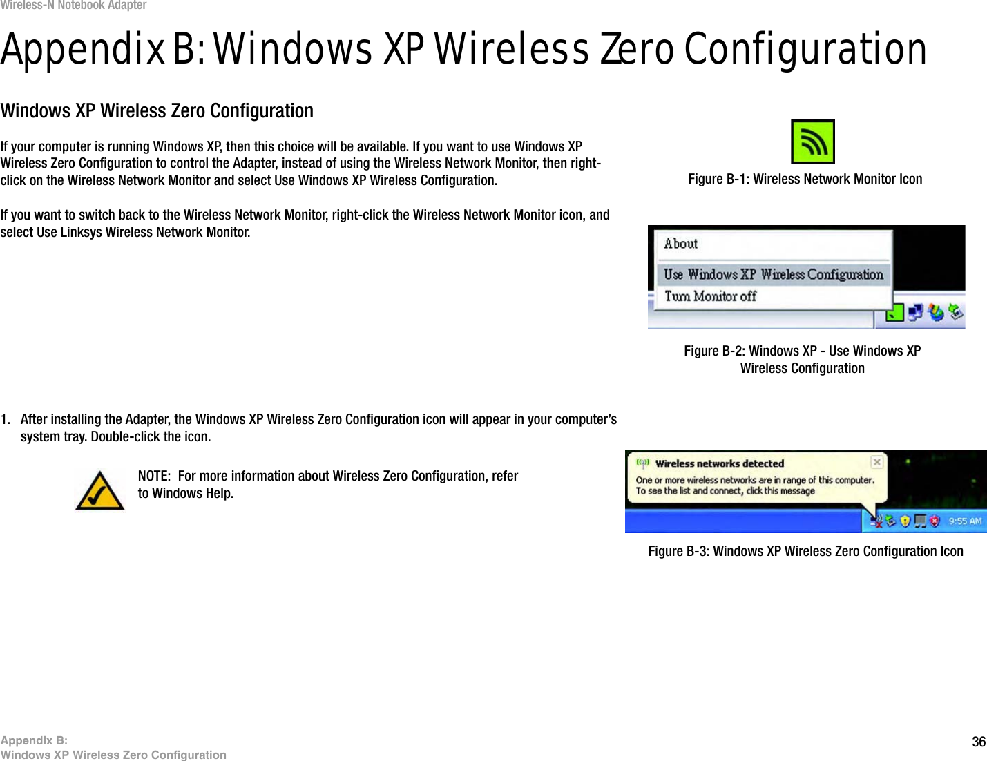 36Appendix B: Windows XP Wireless Zero ConfigurationWireless-N Notebook AdapterAppendix B: Windows XP Wireless Zero ConfigurationWindows XP Wireless Zero ConfigurationIf your computer is running Windows XP, then this choice will be available. If you want to use Windows XP Wireless Zero Configuration to control the Adapter, instead of using the Wireless Network Monitor, then right-click on the Wireless Network Monitor and select Use Windows XP Wireless Configuration. If you want to switch back to the Wireless Network Monitor, right-click the Wireless Network Monitor icon, and select Use Linksys Wireless Network Monitor.1. After installing the Adapter, the Windows XP Wireless Zero Configuration icon will appear in your computer’s system tray. Double-click the icon. Figure B-1: Wireless Network Monitor IconFigure B-2: Windows XP - Use Windows XP Wireless ConfigurationNOTE: For more information about Wireless Zero Configuration, refer to Windows Help.Figure B-3: Windows XP Wireless Zero Configuration Icon