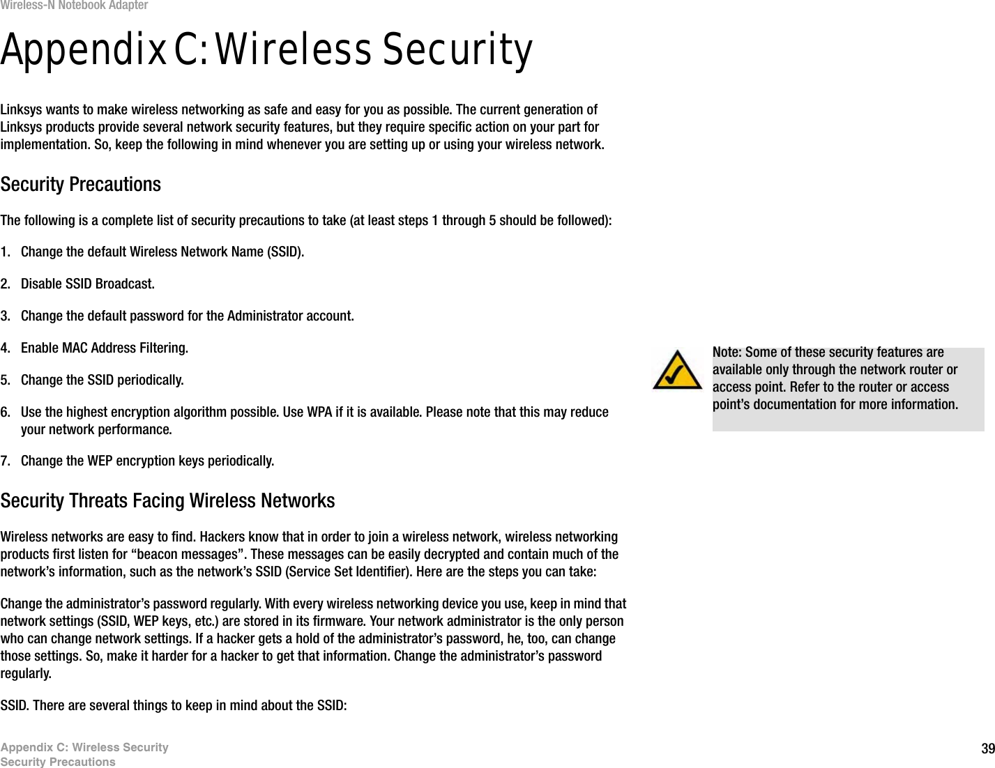 39Appendix C: Wireless SecuritySecurity PrecautionsWireless-N Notebook AdapterAppendix C: Wireless SecurityLinksys wants to make wireless networking as safe and easy for you as possible. The current generation of Linksys products provide several network security features, but they require specific action on your part for implementation. So, keep the following in mind whenever you are setting up or using your wireless network.Security PrecautionsThe following is a complete list of security precautions to take (at least steps 1 through 5 should be followed):1. Change the default Wireless Network Name (SSID). 2. Disable SSID Broadcast. 3. Change the default password for the Administrator account. 4. Enable MAC Address Filtering. 5. Change the SSID periodically. 6. Use the highest encryption algorithm possible. Use WPA if it is available. Please note that this may reduce your network performance. 7. Change the WEP encryption keys periodically. Security Threats Facing Wireless Networks Wireless networks are easy to find. Hackers know that in order to join a wireless network, wireless networking products first listen for “beacon messages”. These messages can be easily decrypted and contain much of the network’s information, such as the network’s SSID (Service Set Identifier). Here are the steps you can take:Change the administrator’s password regularly. With every wireless networking device you use, keep in mind that network settings (SSID, WEP keys, etc.) are stored in its firmware. Your network administrator is the only person who can change network settings. If a hacker gets a hold of the administrator’s password, he, too, can change those settings. So, make it harder for a hacker to get that information. Change the administrator’s password regularly.SSID. There are several things to keep in mind about the SSID: Note: Some of these security features are available only through the network router or access point. Refer to the router or access point’s documentation for more information.
