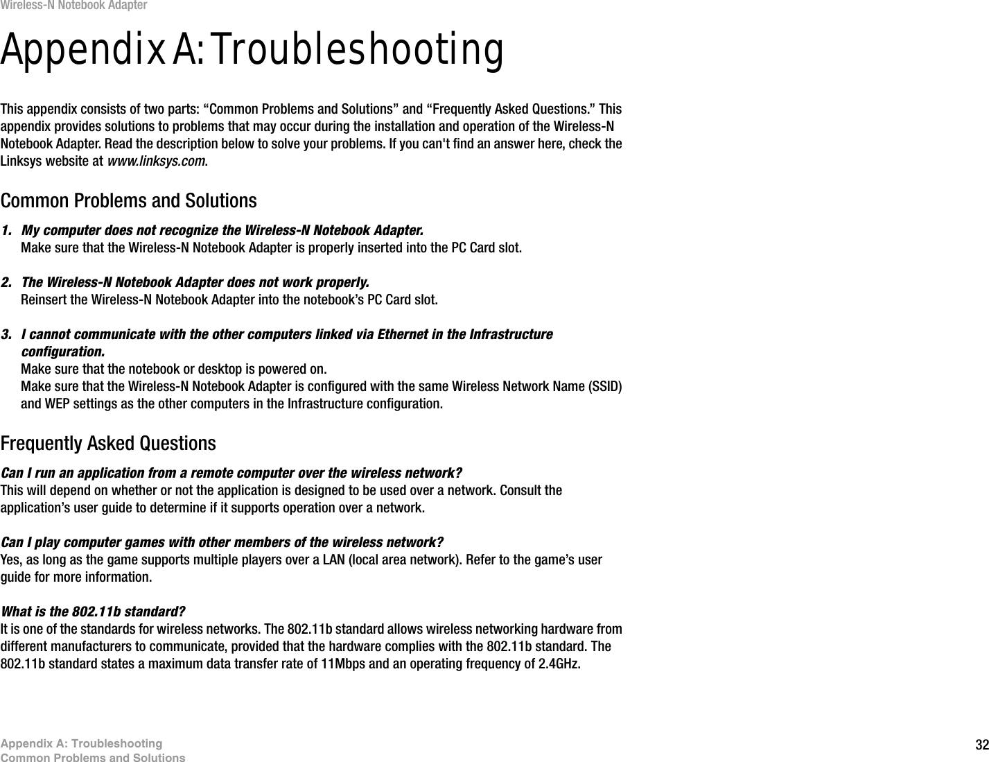 32Appendix A: TroubleshootingCommon Problems and SolutionsWireless-N Notebook AdapterAppendix A: TroubleshootingThis appendix consists of two parts: “Common Problems and Solutions” and “Frequently Asked Questions.” This appendix provides solutions to problems that may occur during the installation and operation of the Wireless-N Notebook Adapter. Read the description below to solve your problems. If you can&apos;t find an answer here, check the Linksys website at www.linksys.com.Common Problems and Solutions1. My computer does not recognize the Wireless-N Notebook Adapter.Make sure that the Wireless-N Notebook Adapter is properly inserted into the PC Card slot.2. The Wireless-N Notebook Adapter does not work properly.Reinsert the Wireless-N Notebook Adapter into the notebook’s PC Card slot.3. I cannot communicate with the other computers linked via Ethernet in the Infrastructure configuration.Make sure that the notebook or desktop is powered on.Make sure that the Wireless-N Notebook Adapter is configured with the same Wireless Network Name (SSID) and WEP settings as the other computers in the Infrastructure configuration.Frequently Asked QuestionsCan I run an application from a remote computer over the wireless network?This will depend on whether or not the application is designed to be used over a network. Consult the application’s user guide to determine if it supports operation over a network.Can I play computer games with other members of the wireless network?Yes, as long as the game supports multiple players over a LAN (local area network). Refer to the game’s user guide for more information.What is the 802.11b standard?It is one of the standards for wireless networks. The 802.11b standard allows wireless networking hardware from different manufacturers to communicate, provided that the hardware complies with the 802.11b standard. The 802.11b standard states a maximum data transfer rate of 11Mbps and an operating frequency of 2.4GHz. 