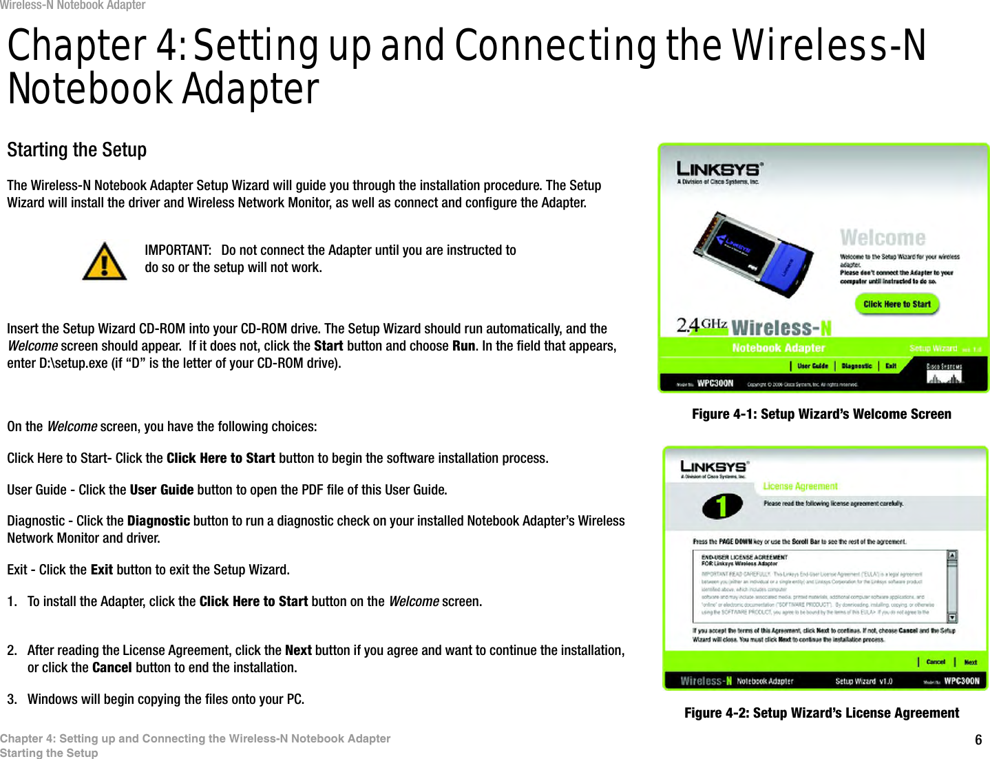 6Chapter 4: Setting up and Connecting the Wireless-N Notebook AdapterStarting the SetupWireless-N Notebook AdapterChapter 4: Setting up and Connecting the Wireless-N Notebook AdapterStarting the SetupThe Wireless-N Notebook Adapter Setup Wizard will guide you through the installation procedure. The Setup Wizard will install the driver and Wireless Network Monitor, as well as connect and configure the Adapter.Insert the Setup Wizard CD-ROM into your CD-ROM drive. The Setup Wizard should run automatically, and the Welcome screen should appear.  If it does not, click the Start button and choose Run. In the field that appears, enter D:\setup.exe (if “D” is the letter of your CD-ROM drive). On the Welcome screen, you have the following choices:Click Here to Start- Click the Click Here to Start button to begin the software installation process. User Guide - Click the User Guide button to open the PDF file of this User Guide. Diagnostic - Click the Diagnostic button to run a diagnostic check on your installed Notebook Adapter’s Wireless Network Monitor and driver.Exit - Click the Exit button to exit the Setup Wizard.1. To install the Adapter, click the Click Here to Start button on the Welcome screen.2. After reading the License Agreement, click the Next button if you agree and want to continue the installation, or click the Cancel button to end the installation.3. Windows will begin copying the files onto your PC. Figure 4-1: Setup Wizard’s Welcome ScreenFigure 4-2: Setup Wizard’s License AgreementIMPORTANT: Do not connect the Adapter until you are instructed to do so or the setup will not work.
