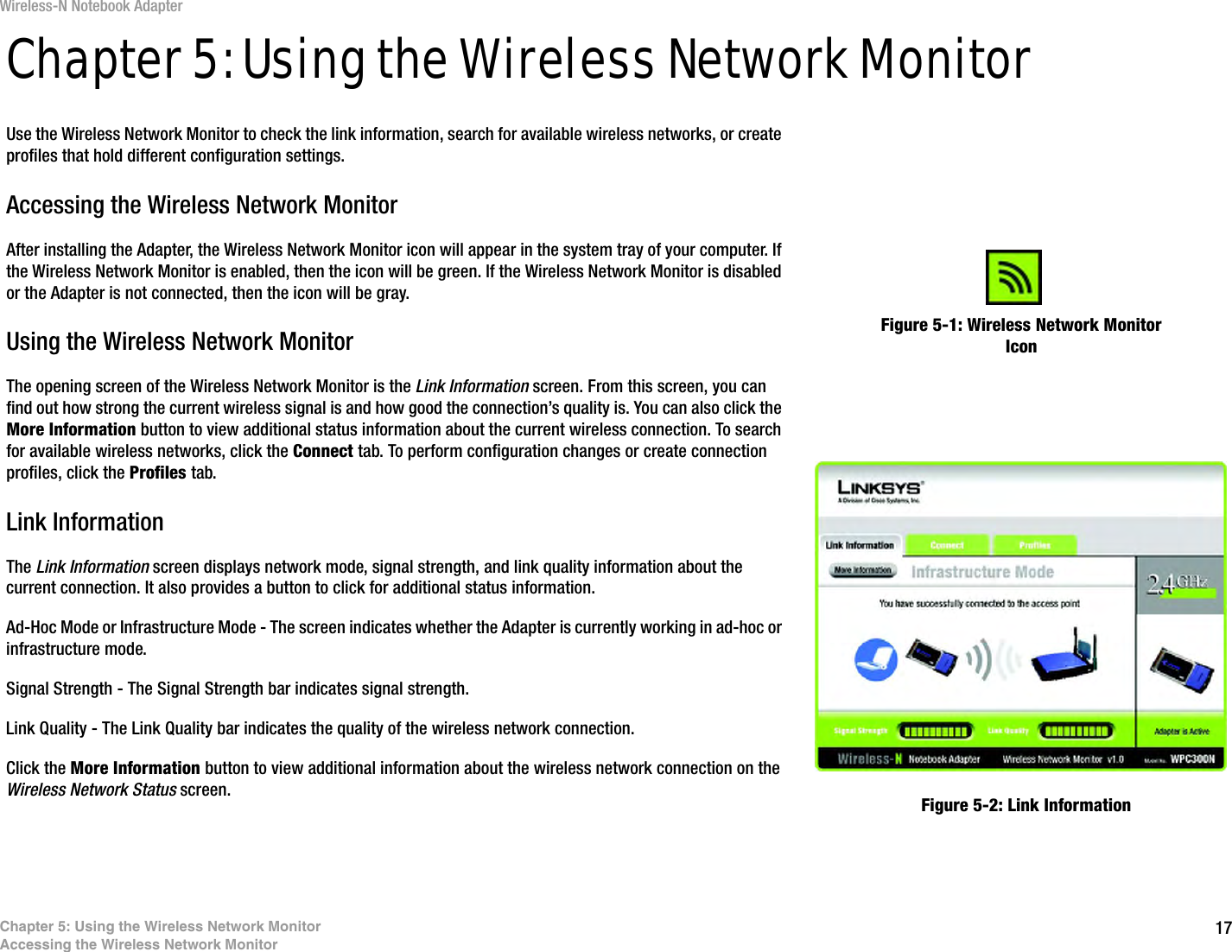 17Chapter 5: Using the Wireless Network MonitorAccessing the Wireless Network MonitorWireless-N Notebook AdapterChapter 5: Using the Wireless Network MonitorUse the Wireless Network Monitor to check the link information, search for available wireless networks, or create profiles that hold different configuration settings.Accessing the Wireless Network MonitorAfter installing the Adapter, the Wireless Network Monitor icon will appear in the system tray of your computer. If the Wireless Network Monitor is enabled, then the icon will be green. If the Wireless Network Monitor is disabled or the Adapter is not connected, then the icon will be gray.Using the Wireless Network MonitorThe opening screen of the Wireless Network Monitor is the Link Information screen. From this screen, you can find out how strong the current wireless signal is and how good the connection’s quality is. You can also click the More Information button to view additional status information about the current wireless connection. To search for available wireless networks, click the Connect tab. To perform configuration changes or create connection profiles, click the Profiles tab.Link InformationThe Link Information screen displays network mode, signal strength, and link quality information about the current connection. It also provides a button to click for additional status information.Ad-Hoc Mode or Infrastructure Mode - The screen indicates whether the Adapter is currently working in ad-hoc or infrastructure mode.Signal Strength - The Signal Strength bar indicates signal strength. Link Quality - The Link Quality bar indicates the quality of the wireless network connection.Click the More Information button to view additional information about the wireless network connection on the Wireless Network Status screen.Figure 5-1: Wireless Network Monitor IconFigure 5-2: Link Information
