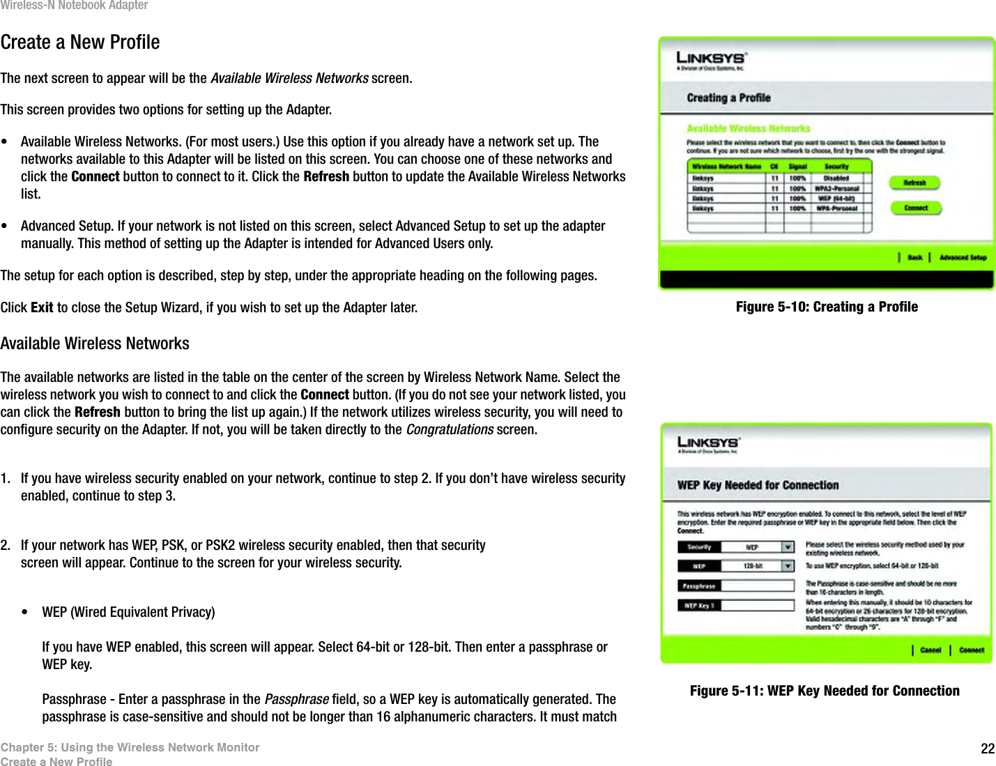 22Chapter 5: Using the Wireless Network MonitorCreate a New ProfileWireless-N Notebook AdapterCreate a New ProfileThe next screen to appear will be the Available Wireless Networks screen.This screen provides two options for setting up the Adapter.• Available Wireless Networks. (For most users.) Use this option if you already have a network set up. The networks available to this Adapter will be listed on this screen. You can choose one of these networks and click the Connect button to connect to it. Click the Refresh button to update the Available Wireless Networks list. • Advanced Setup. If your network is not listed on this screen, select Advanced Setup to set up the adapter manually. This method of setting up the Adapter is intended for Advanced Users only.The setup for each option is described, step by step, under the appropriate heading on the following pages.Click Exit to close the Setup Wizard, if you wish to set up the Adapter later.Available Wireless NetworksThe available networks are listed in the table on the center of the screen by Wireless Network Name. Select the wireless network you wish to connect to and click the Connect button. (If you do not see your network listed, you can click the Refresh button to bring the list up again.) If the network utilizes wireless security, you will need to configure security on the Adapter. If not, you will be taken directly to the Congratulations screen.1. If you have wireless security enabled on your network, continue to step 2. If you don’t have wireless security enabled, continue to step 3. 2. If your network has WEP, PSK, or PSK2 wireless security enabled, then that security screen will appear. Continue to the screen for your wireless security.• WEP (Wired Equivalent Privacy) If you have WEP enabled, this screen will appear. Select 64-bit or 128-bit. Then enter a passphrase or WEP key.Passphrase - Enter a passphrase in the Passphrase field, so a WEP key is automatically generated. The passphrase is case-sensitive and should not be longer than 16 alphanumeric characters. It must match Figure 5-10: Creating a ProfileFigure 5-11: WEP Key Needed for Connection