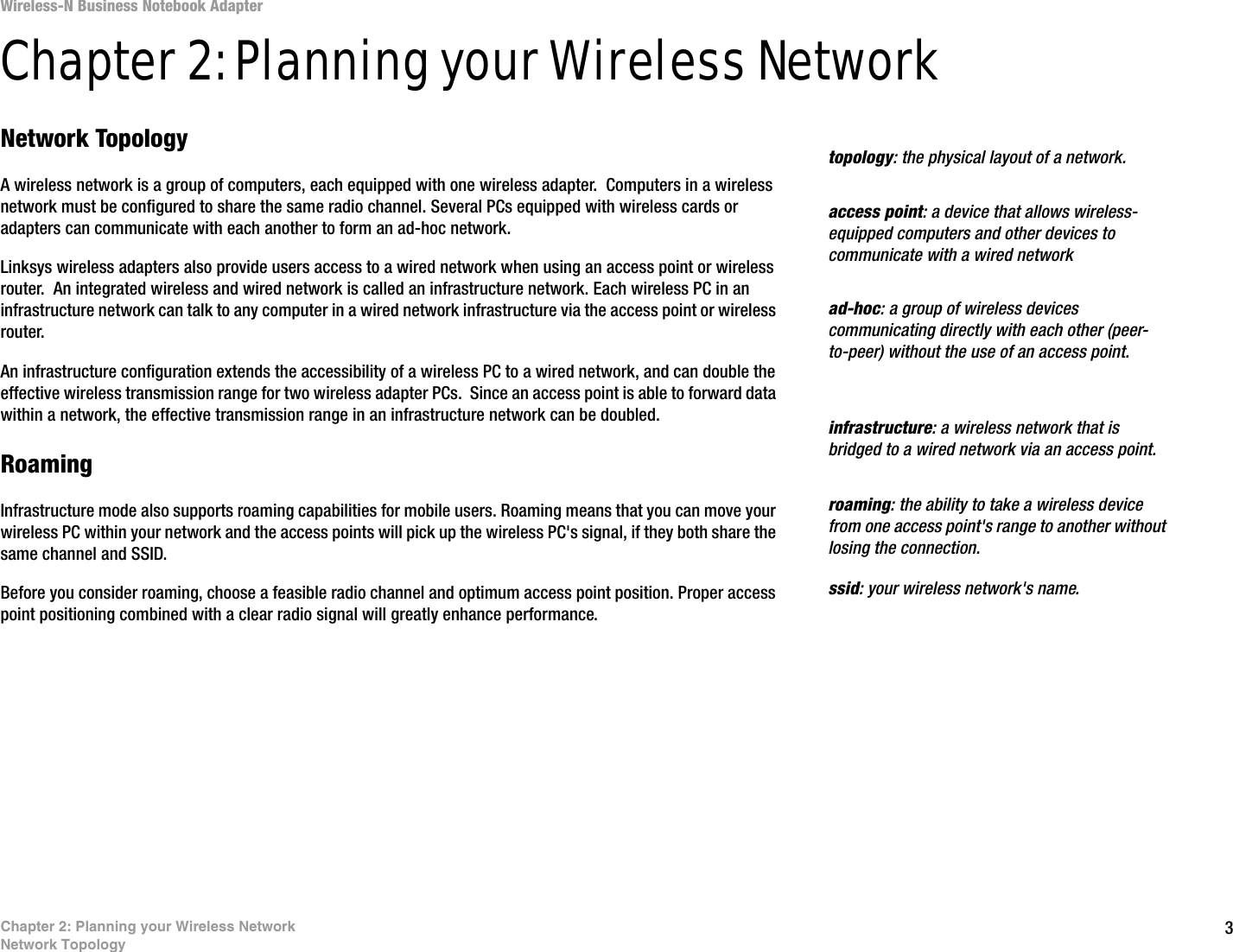 3Chapter 2: Planning your Wireless NetworkNetwork TopologyWireless-N Business Notebook Adapter Chapter 2: Planning your Wireless NetworkNetwork TopologyA wireless network is a group of computers, each equipped with one wireless adapter.  Computers in a wireless network must be configured to share the same radio channel. Several PCs equipped with wireless cards or adapters can communicate with each another to form an ad-hoc network.Linksys wireless adapters also provide users access to a wired network when using an access point or wireless router.  An integrated wireless and wired network is called an infrastructure network. Each wireless PC in an infrastructure network can talk to any computer in a wired network infrastructure via the access point or wireless router.An infrastructure configuration extends the accessibility of a wireless PC to a wired network, and can double the effective wireless transmission range for two wireless adapter PCs.  Since an access point is able to forward data within a network, the effective transmission range in an infrastructure network can be doubled.RoamingInfrastructure mode also supports roaming capabilities for mobile users. Roaming means that you can move your wireless PC within your network and the access points will pick up the wireless PC&apos;s signal, if they both share the same channel and SSID.Before you consider roaming, choose a feasible radio channel and optimum access point position. Proper access point positioning combined with a clear radio signal will greatly enhance performance.infrastructure: a wireless network that is bridged to a wired network via an access point.ad-hoc: a group of wireless devices communicating directly with each other (peer-to-peer) without the use of an access point.roaming: the ability to take a wireless device from one access point&apos;s range to another without losing the connection.ssid: your wireless network&apos;s name.topology: the physical layout of a network.access point: a device that allows wireless-equipped computers and other devices to communicate with a wired network