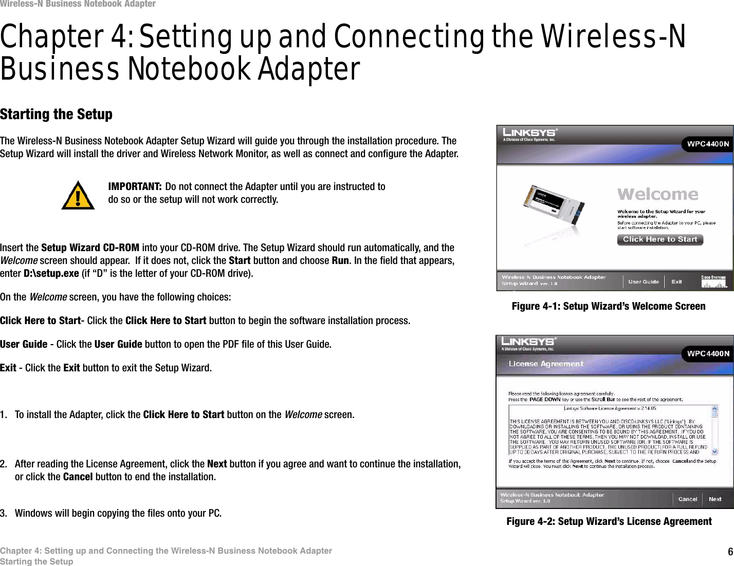 6Chapter 4: Setting up and Connecting the Wireless-N Business Notebook AdapterStarting the SetupWireless-N Business Notebook AdapterChapter 4: Setting up and Connecting the Wireless-N Business Notebook AdapterStarting the SetupThe Wireless-N Business Notebook Adapter Setup Wizard will guide you through the installation procedure. The Setup Wizard will install the driver and Wireless Network Monitor, as well as connect and configure the Adapter.Insert the Setup Wizard CD-ROM into your CD-ROM drive. The Setup Wizard should run automatically, and the Welcome screen should appear.  If it does not, click the Start button and choose Run. In the field that appears, enter D:\setup.exe (if “D” is the letter of your CD-ROM drive). On the Welcome screen, you have the following choices:Click Here to Start- Click the Click Here to Start button to begin the software installation process. User Guide - Click the User Guide button to open the PDF file of this User Guide. Exit - Click the Exit button to exit the Setup Wizard.1. To install the Adapter, click the Click Here to Start button on the Welcome screen.2. After reading the License Agreement, click the Next button if you agree and want to continue the installation, or click the Cancel button to end the installation.3. Windows will begin copying the files onto your PC. Figure 4-1: Setup Wizard’s Welcome ScreenFigure 4-2: Setup Wizard’s License AgreementIMPORTANT: Do not connect the Adapter until you are instructed to do so or the setup will not work correctly.