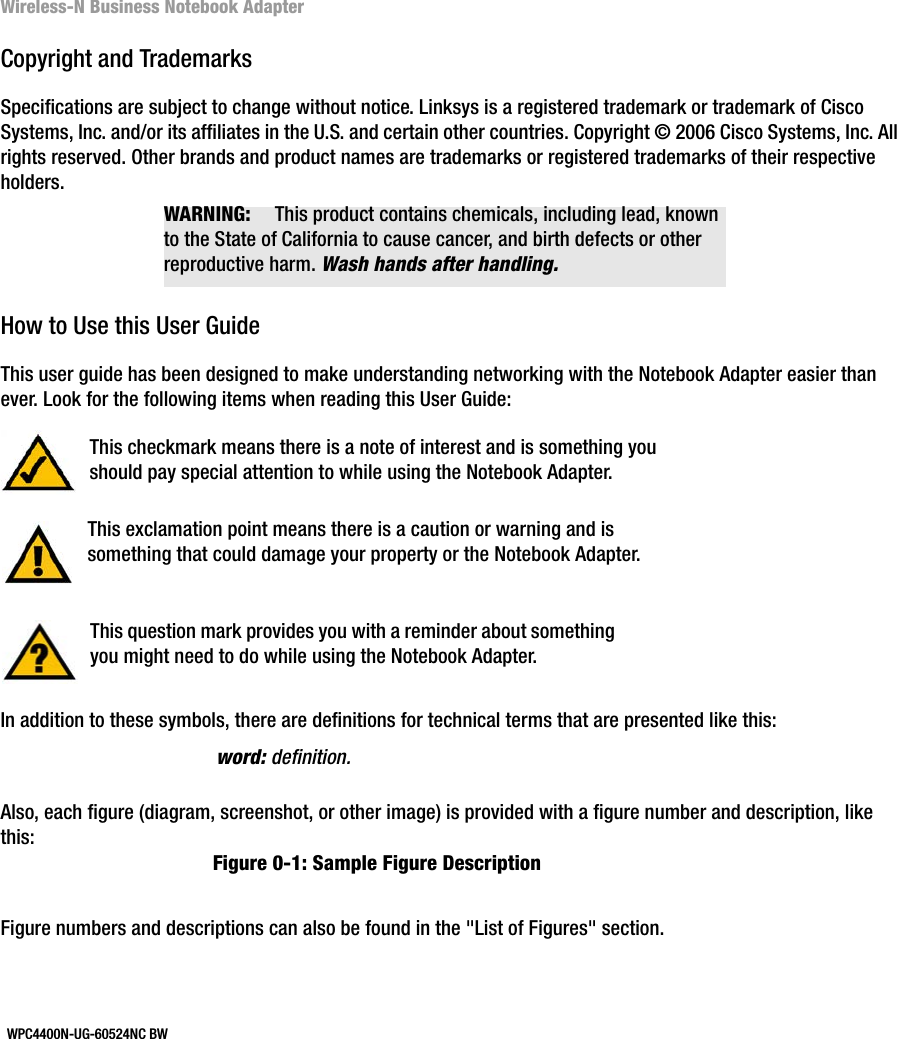 Wireless-N Business Notebook AdapterCopyright and TrademarksSpecifications are subject to change without notice. Linksys is a registered trademark or trademark of Cisco Systems, Inc. and/or its affiliates in the U.S. and certain other countries. Copyright © 2006 Cisco Systems, Inc. All rights reserved. Other brands and product names are trademarks or registered trademarks of their respective holders. How to Use this User GuideThis user guide has been designed to make understanding networking with the Notebook Adapter easier than ever. Look for the following items when reading this User Guide:In addition to these symbols, there are definitions for technical terms that are presented like this:Also, each figure (diagram, screenshot, or other image) is provided with a figure number and description, like this:Figure numbers and descriptions can also be found in the &quot;List of Figures&quot; section. This exclamation point means there is a caution or warning and is something that could damage your property or the Notebook Adapter.word: definition.This checkmark means there is a note of interest and is something you should pay special attention to while using the Notebook Adapter.This question mark provides you with a reminder about something you might need to do while using the Notebook Adapter.Figure 0-1: Sample Figure DescriptionWPC4400N-UG-60524NC BWWARNING: This product contains chemicals, including lead, known to the State of California to cause cancer, and birth defects or other reproductive harm. Wash hands after handling.