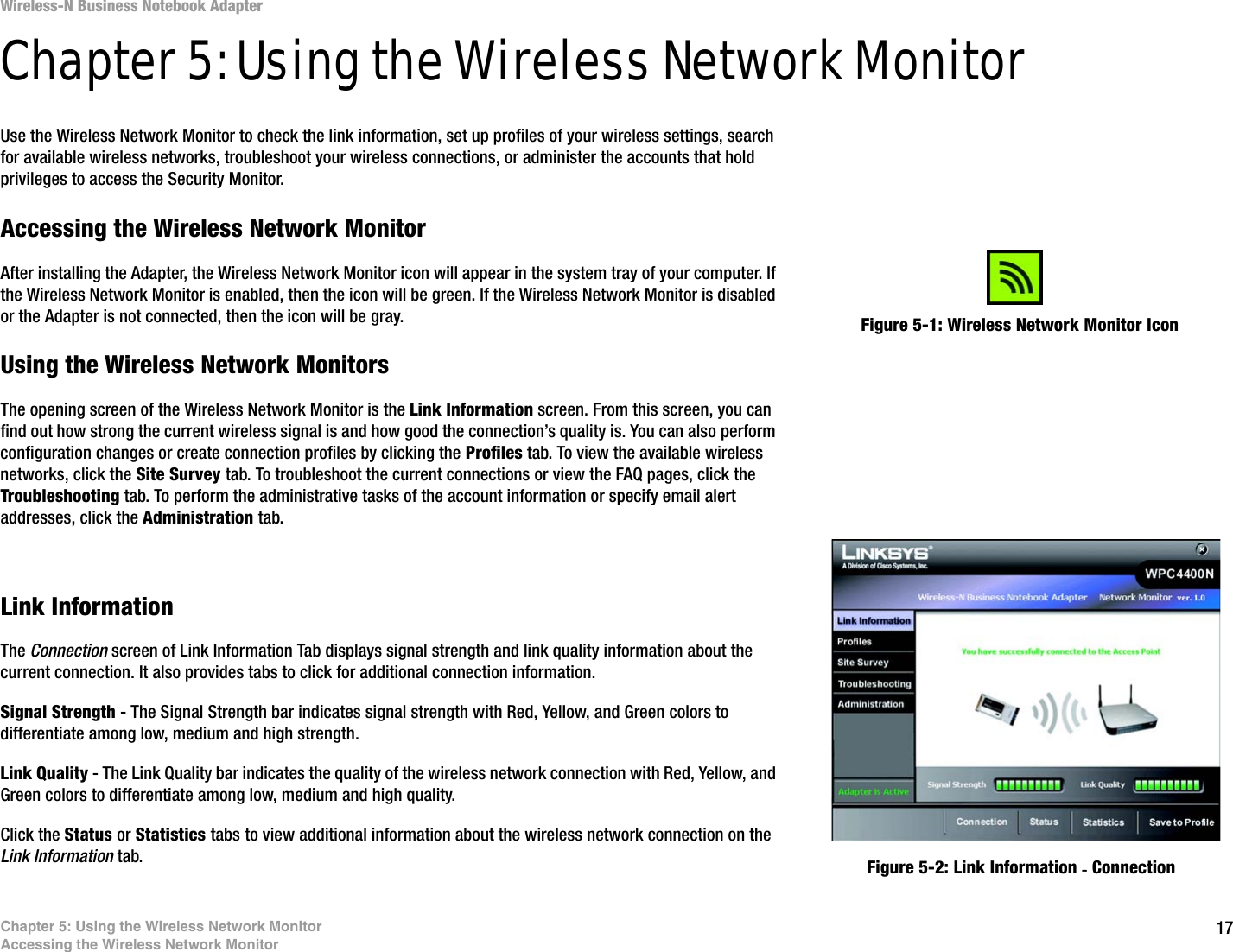 17Chapter 5: Using the Wireless Network MonitorAccessing the Wireless Network MonitorWireless-N Business Notebook Adapter Chapter 5: Using the Wireless Network MonitorUse the Wireless Network Monitor to check the link information, set up profiles of your wireless settings, search for available wireless networks, troubleshoot your wireless connections, or administer the accounts that hold privileges to access the Security Monitor.Accessing the Wireless Network MonitorAfter installing the Adapter, the Wireless Network Monitor icon will appear in the system tray of your computer. If the Wireless Network Monitor is enabled, then the icon will be green. If the Wireless Network Monitor is disabled or the Adapter is not connected, then the icon will be gray.Using the Wireless Network MonitorsThe opening screen of the Wireless Network Monitor is the Link Information screen. From this screen, you can find out how strong the current wireless signal is and how good the connection’s quality is. You can also perform configuration changes or create connection profiles by clicking the Profiles tab. To view the available wireless networks, click the Site Survey tab. To troubleshoot the current connections or view the FAQ pages, click the Troubleshooting tab. To perform the administrative tasks of the account information or specify email alert addresses, click the Administration tab.Link InformationThe Connection screen of Link Information Tab displays signal strength and link quality information about the current connection. It also provides tabs to click for additional connection information.Signal Strength - The Signal Strength bar indicates signal strength with Red, Yellow, and Green colors to differentiate among low, medium and high strength. Link Quality - The Link Quality bar indicates the quality of the wireless network connection with Red, Yellow, and Green colors to differentiate among low, medium and high quality.Click the Status or Statistics tabs to view additional information about the wireless network connection on the Link Information tab.Figure 5-1: Wireless Network Monitor IconFigure 5-2: Link Information - Connection