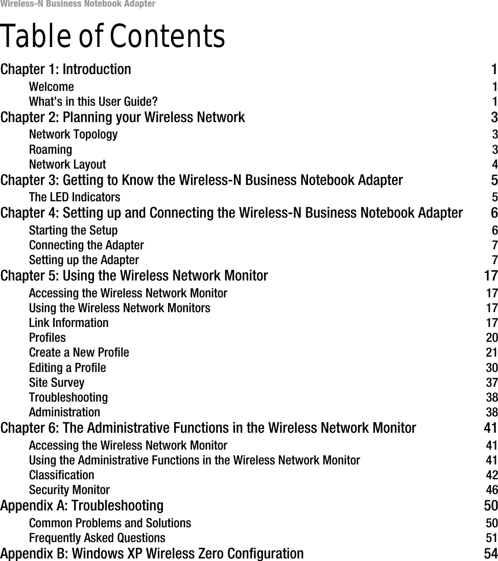 Wireless-N Business Notebook Adapter Table of ContentsChapter 1: Introduction 1Welcome 1What’s in this User Guide? 1Chapter 2: Planning your Wireless Network 3Network Topology 3Roaming 3Network Layout 4Chapter 3: Getting to Know the Wireless-N Business Notebook Adapter 5The LED Indicators 5Chapter 4: Setting up and Connecting the Wireless-N Business Notebook Adapter 6Starting the Setup 6Connecting the Adapter 7Setting up the Adapter 7Chapter 5: Using the Wireless Network Monitor 17Accessing the Wireless Network Monitor 17Using the Wireless Network Monitors 17Link Information 17Profiles 20Create a New Profile 21Editing a Profile 30Site Survey 37Troubleshooting 38Administration 38Chapter 6: The Administrative Functions in the Wireless Network Monitor 41Accessing the Wireless Network Monitor 41Using the Administrative Functions in the Wireless Network Monitor 41Classification 42Security Monitor 46Appendix A: Troubleshooting 50Common Problems and Solutions 50Frequently Asked Questions 51Appendix B: Windows XP Wireless Zero Configuration 54