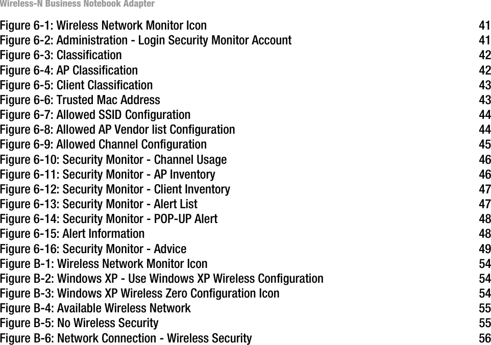 Wireless-N Business Notebook AdapterFigure 6-1: Wireless Network Monitor Icon  41Figure 6-2: Administration - Login Security Monitor Account  41Figure 6-3: Classification  42Figure 6-4: AP Classification  42Figure 6-5: Client Classification  43Figure 6-6: Trusted Mac Address  43Figure 6-7: Allowed SSID Configuration 44Figure 6-8: Allowed AP Vendor list Configuration  44Figure 6-9: Allowed Channel Configuration  45Figure 6-10: Security Monitor - Channel Usage  46Figure 6-11: Security Monitor - AP Inventory  46Figure 6-12: Security Monitor - Client Inventory  47Figure 6-13: Security Monitor - Alert List  47Figure 6-14: Security Monitor - POP-UP Alert  48Figure 6-15: Alert Information  48Figure 6-16: Security Monitor - Advice  49Figure B-1: Wireless Network Monitor Icon  54Figure B-2: Windows XP - Use Windows XP Wireless Configuration  54Figure B-3: Windows XP Wireless Zero Configuration Icon  54Figure B-4: Available Wireless Network  55Figure B-5: No Wireless Security  55Figure B-6: Network Connection - Wireless Security  56