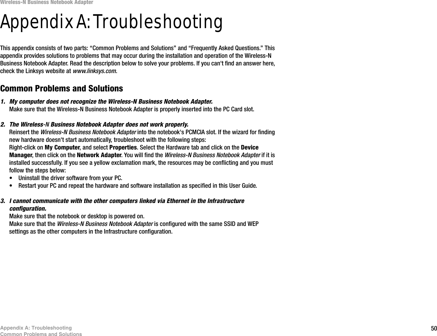 50Appendix A: TroubleshootingCommon Problems and SolutionsWireless-N Business Notebook Adapter Appendix A: TroubleshootingThis appendix consists of two parts: “Common Problems and Solutions” and “Frequently Asked Questions.” This appendix provides solutions to problems that may occur during the installation and operation of the Wireless-N Business Notebook Adapter. Read the description below to solve your problems. If you can&apos;t find an answer here, check the Linksys website at www.linksys.com.Common Problems and Solutions1. My computer does not recognize the Wireless-N Business Notebook Adapter.Make sure that the Wireless-N Business Notebook Adapter is properly inserted into the PC Card slot.2. The Wireless-N Business Notebook Adapter does not work properly.Reinsert the Wireless-N Business Notebook Adapter into the notebook&apos;s PCMCIA slot. If the wizard for finding new hardware doesn&apos;t start automatically, troubleshoot with the following steps:Right-click on My Computer, and select Properties. Select the Hardware tab and click on the Device Manager, then click on the Network Adapter. You will find the Wireless-N Business Notebook Adapter if it is installed successfully. If you see a yellow exclamation mark, the resources may be conflicting and you must follow the steps below:• Uninstall the driver software from your PC.• Restart your PC and repeat the hardware and software installation as specified in this User Guide.3. I cannot communicate with the other computers linked via Ethernet in the Infrastructure configuration.Make sure that the notebook or desktop is powered on.Make sure that the Wireless-N Business Notebook Adapter is configured with the same SSID and WEP settings as the other computers in the Infrastructure configuration. 