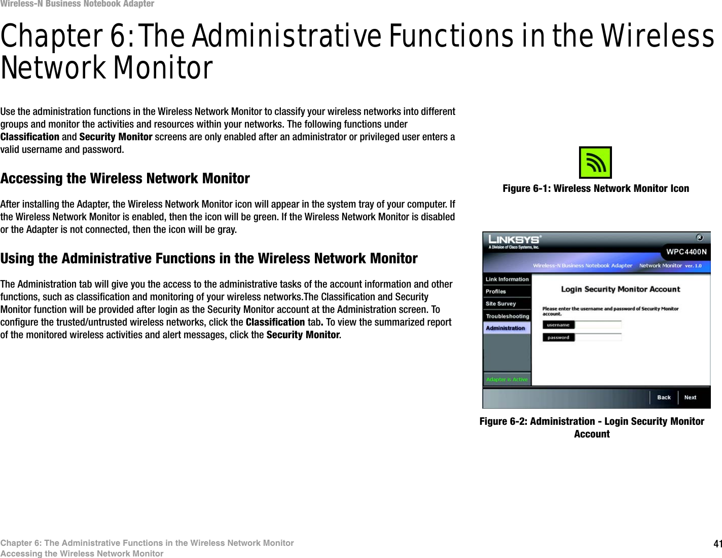 41Chapter 6: The Administrative Functions in the Wireless Network MonitorAccessing the Wireless Network MonitorWireless-N Business Notebook Adapter Chapter 6: The Administrative Functions in the Wireless Network MonitorUse the administration functions in the Wireless Network Monitor to classify your wireless networks into different groups and monitor the activities and resources within your networks. The following functions under Classification and Security Monitor screens are only enabled after an administrator or privileged user enters a valid username and password.Accessing the Wireless Network MonitorAfter installing the Adapter, the Wireless Network Monitor icon will appear in the system tray of your computer. If the Wireless Network Monitor is enabled, then the icon will be green. If the Wireless Network Monitor is disabled or the Adapter is not connected, then the icon will be gray.Using the Administrative Functions in the Wireless Network MonitorThe Administration tab will give you the access to the administrative tasks of the account information and other functions, such as classification and monitoring of your wireless networks.The Classification and Security Monitor function will be provided after login as the Security Monitor account at the Administration screen. To configure the trusted/untrusted wireless networks, click the Classification tab. To view the summarized report of the monitored wireless activities and alert messages, click the Security Monitor. Figure 6-1: Wireless Network Monitor IconFigure 6-2: Administration - Login Security Monitor Account