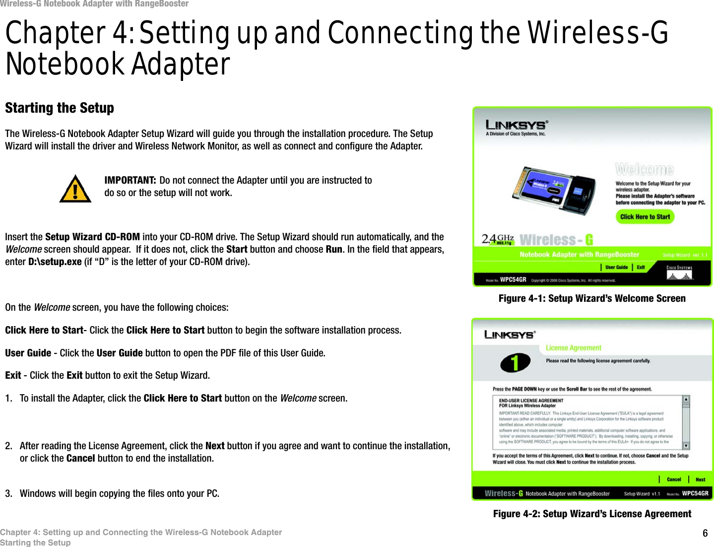 6Chapter 4: Setting up and Connecting the Wireless-G Notebook AdapterStarting the SetupWireless-G Notebook Adapter with RangeBoosterChapter 4: Setting up and Connecting the Wireless-G Notebook AdapterStarting the SetupThe Wireless-G Notebook Adapter Setup Wizard will guide you through the installation procedure. The Setup Wizard will install the driver and Wireless Network Monitor, as well as connect and configure the Adapter.Insert the Setup Wizard CD-ROM into your CD-ROM drive. The Setup Wizard should run automatically, and the Welcome screen should appear.  If it does not, click the Start button and choose Run. In the field that appears, enter D:\setup.exe (if “D” is the letter of your CD-ROM drive). On the Welcome screen, you have the following choices:Click Here to Start- Click the Click Here to Start button to begin the software installation process. User Guide - Click the User Guide button to open the PDF file of this User Guide. Exit - Click the Exit button to exit the Setup Wizard.1. To install the Adapter, click the Click Here to Start button on the Welcome screen.2. After reading the License Agreement, click the Next button if you agree and want to continue the installation, or click the Cancel button to end the installation.3. Windows will begin copying the files onto your PC. Figure 4-1: Setup Wizard’s Welcome ScreenFigure 4-2: Setup Wizard’s License AgreementIMPORTANT: Do not connect the Adapter until you are instructed to do so or the setup will not work.