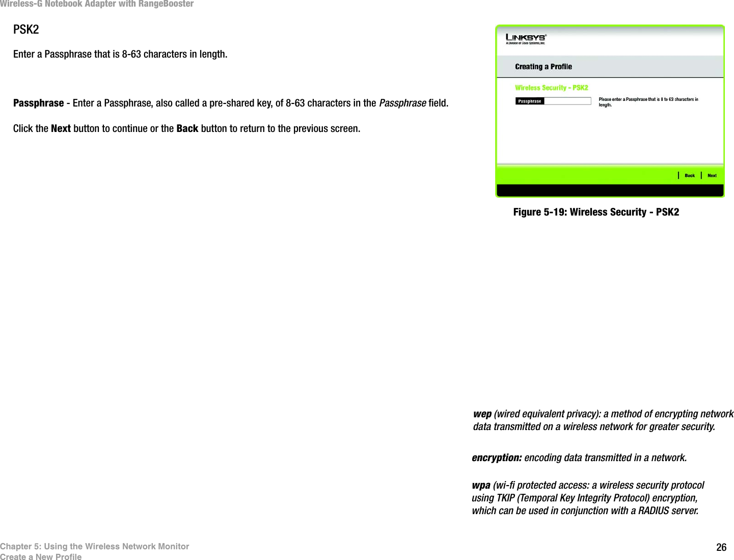 26Chapter 5: Using the Wireless Network MonitorCreate a New ProfileWireless-G Notebook Adapter with RangeBoosterPSK2Enter a Passphrase that is 8-63 characters in length.Passphrase - Enter a Passphrase, also called a pre-shared key, of 8-63 characters in the Passphrase field. Click the Next button to continue or the Back button to return to the previous screen.Figure 5-19: Wireless Security - PSK2encryption: encoding data transmitted in a network.wpa (wi-fi protected access: a wireless security protocol using TKIP (Temporal Key Integrity Protocol) encryption, which can be used in conjunction with a RADIUS server.wep (wired equivalent privacy): a method of encrypting network data transmitted on a wireless network for greater security.