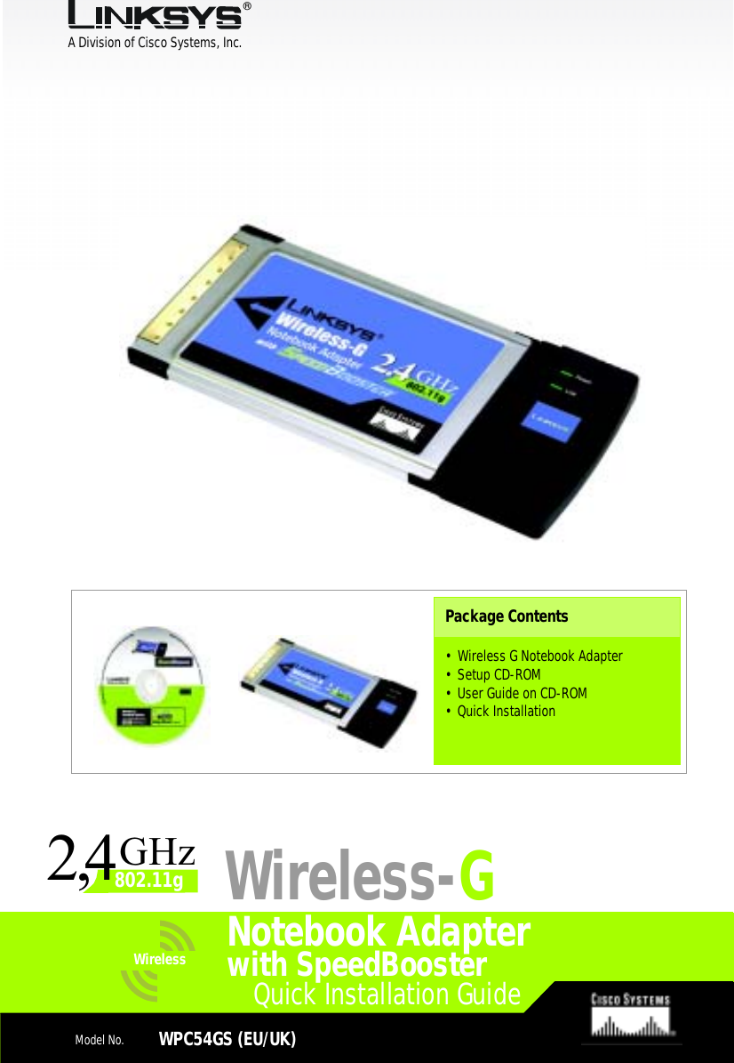 A Division of Cisco Systems, Inc.®Model No.Model No.Wireless Quick Installation GuideWireless1Quick Installation GuideModel No.WPC54GS (EU/UK)Notebook AdapterPackage Contents• Wireless G Notebook Adapter • Setup CD-ROM• User Guide on CD-ROM• Quick InstallationWireless-Gwith SpeedBoosterGHz2802.11g4,