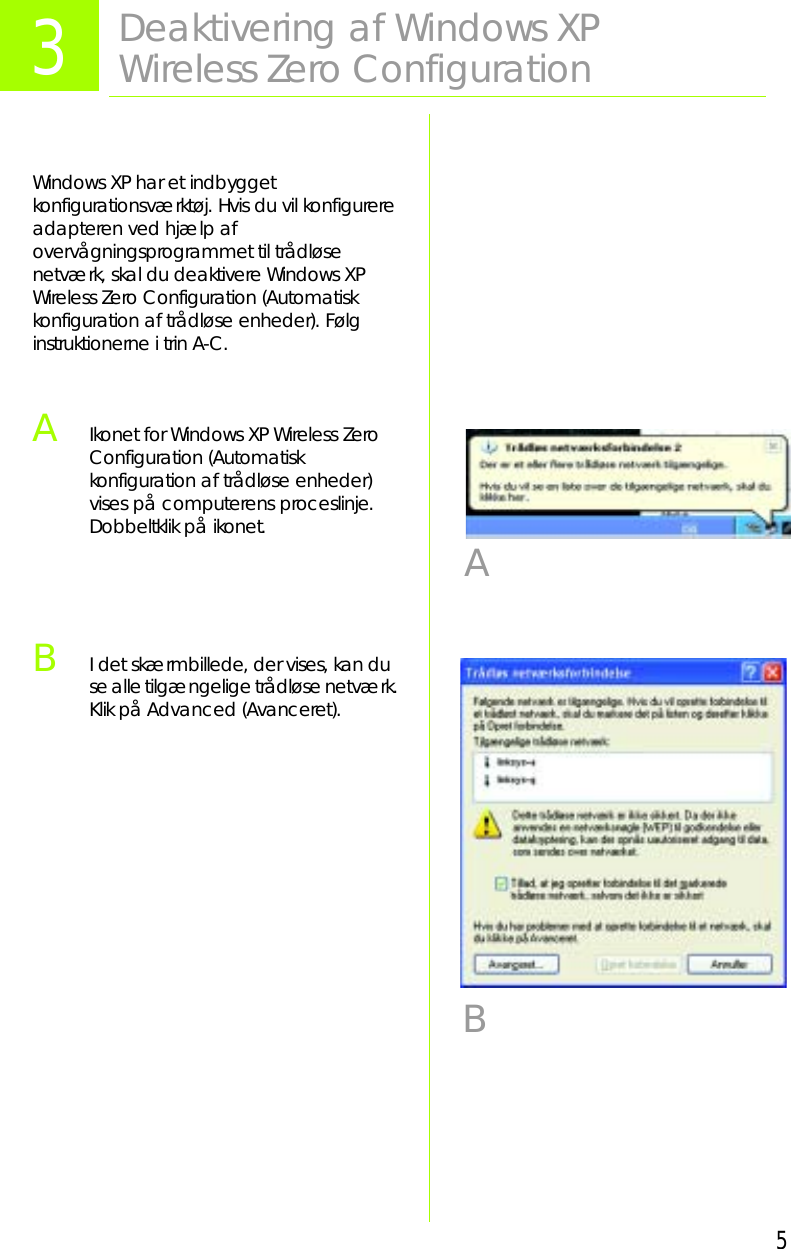 5Windows XP har et indbygget konfigurationsværktøj. Hvis du vil konfigurere adapteren ved hjælp af overvågningsprogrammet til trådløse netværk, skal du deaktivere Windows XP Wireless Zero Configuration (Automatisk konfiguration af trådløse enheder). Følg instruktionerne i trin A-C.AIkonet for Windows XP Wireless Zero Configuration (Automatisk konfiguration af trådløse enheder) vises på computerens proceslinje. Dobbeltklik på ikonet.BI det skærmbillede, der vises, kan du se alle tilgængelige trådløse netværk. Klik på Advanced (Avanceret).3Deaktivering af Windows XP Wireless Zero ConfigurationAB