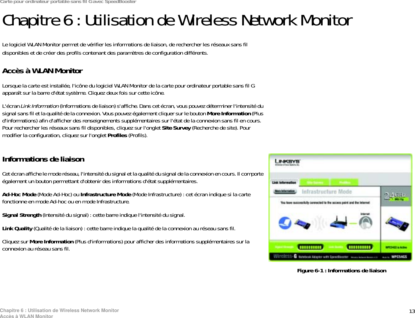 13Chapitre 6 : Utilisation de Wireless Network MonitorAccès à WLAN MonitorCarte pour ordinateur portable sans fil G avec SpeedBoosterChapitre 6 : Utilisation de Wireless Network MonitorLe logiciel WLAN Monitor permet de vérifier les informations de liaison, de rechercher les réseaux sans fil disponibles et de créer des profils contenant des paramètres de configuration différents.Accès à WLAN MonitorLorsque la carte est installée, l&apos;icône du logiciel WLAN Monitor de la carte pour ordinateur portable sans fil G apparaît sur la barre d&apos;état système. Cliquez deux fois sur cette icône.L&apos;écran Link Information (Informations de liaison) s&apos;affiche. Dans cet écran, vous pouvez déterminer l&apos;intensité du signal sans fil et la qualité de la connexion. Vous pouvez également cliquer sur le bouton More Information (Plus d&apos;informations) afin d&apos;afficher des renseignements supplémentaires sur l&apos;état de la connexion sans fil en cours. Pour rechercher les réseaux sans fil disponibles, cliquez sur l&apos;onglet Site Survey (Recherche de site). Pour modifier la configuration, cliquez sur l&apos;onglet Profiles (Profils).Informations de liaisonCet écran affiche le mode réseau, l&apos;intensité du signal et la qualité du signal de la connexion en cours. Il comporte également un bouton permettant d&apos;obtenir des informations d&apos;état supplémentaires. Ad-Hoc Mode (Mode Ad-Hoc) ou Infrastructure Mode (Mode Infrastructure) : cet écran indique si la carte fonctionne en mode Ad-hoc ou en mode Infrastructure.Signal Strength (Intensité du signal) : cette barre indique l&apos;intensité du signal. Link Quality (Qualité de la liaison) : cette barre indique la qualité de la connexion au réseau sans fil.Cliquez sur More Information (Plus d&apos;informations) pour afficher des informations supplémentaires sur la connexion au réseau sans fil. Figure 6-1 : Informations de liaison