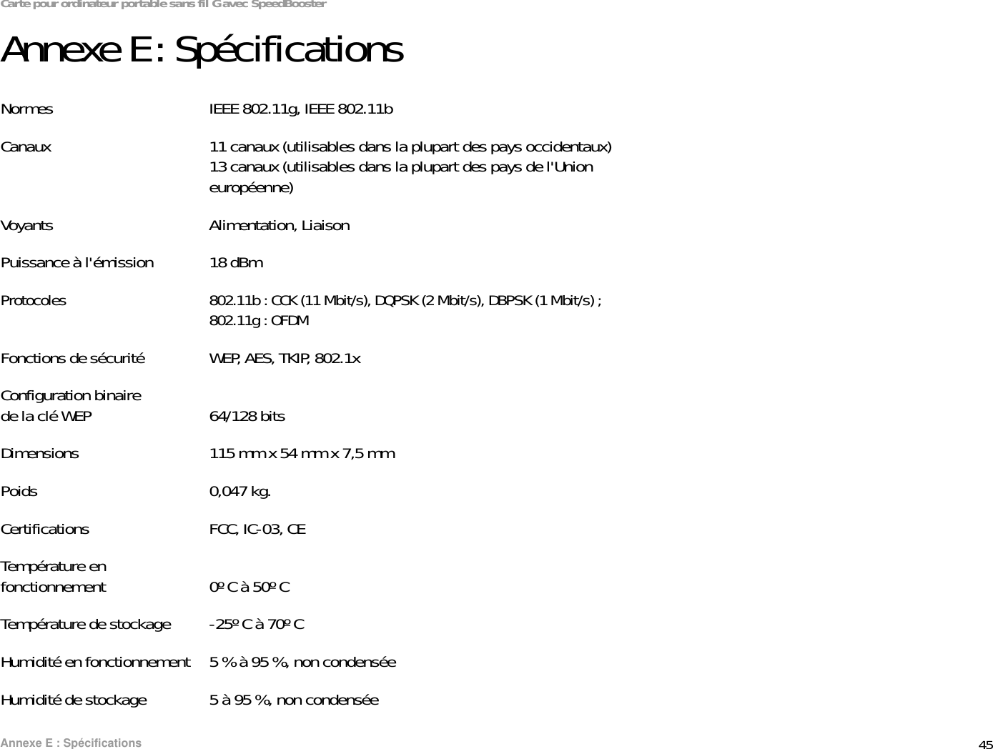 45Annexe E : SpécificationsCarte pour ordinateur portable sans fil G avec SpeedBoosterAnnexe E : SpécificationsNormes IEEE 802.11g, IEEE 802.11bCanaux 11 canaux (utilisables dans la plupart des pays occidentaux)13 canaux (utilisables dans la plupart des pays de l&apos;Union européenne)Voyants Alimentation, LiaisonPuissance à l&apos;émission 18 dBm Protocoles 802.11b : CCK (11 Mbit/s), DQPSK (2 Mbit/s), DBPSK (1 Mbit/s) ; 802.11g : OFDMFonctions de sécurité WEP, AES, TKIP, 802.1xConfiguration binaire de la clé WEP 64/128 bitsDimensions 115 mm x 54 mm x 7,5 mmPoids 0,047 kg.Certifications FCC, IC-03, CETempérature en fonctionnement 0º C à 50º CTempérature de stockage -25º C à 70º CHumidité en fonctionnement 5 % à 95 %, non condenséeHumidité de stockage 5 à 95 %, non condensée