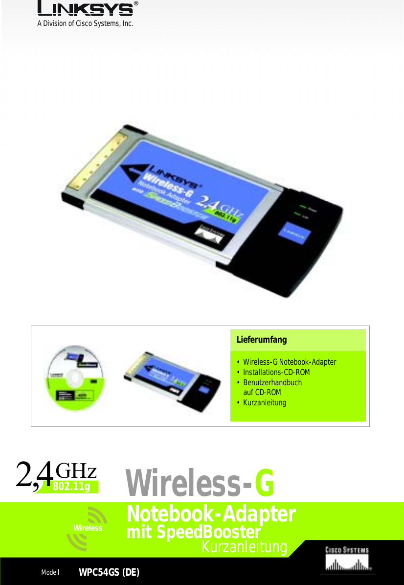 A Division of Cisco Systems, Inc.®Model No.Model No.WirelessWireless1KurzanleitungModellWPC54GS (DE)Notebook-AdapterLieferumfang• Wireless-G Notebook-Adapter • Installations-CD-ROM• Benutzerhandbuchauf CD-ROM• KurzanleitungWireless-Gmit SpeedBooster24,GHz802.11g