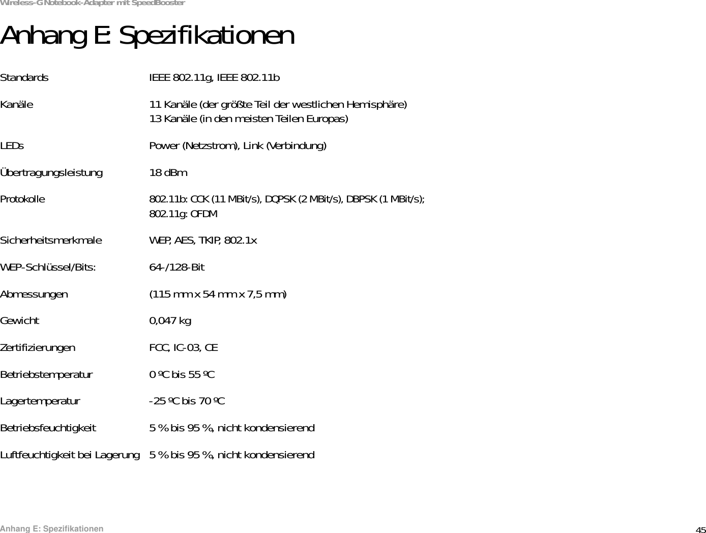 45Anhang E: SpezifikationenWireless-G Notebook-Adapter mit SpeedBoosterAnhang E: SpezifikationenStandards IEEE 802.11g, IEEE 802.11bKanäle 11 Kanäle (der größte Teil der westlichen Hemisphäre)13 Kanäle (in den meisten Teilen Europas)LEDs Power (Netzstrom), Link (Verbindung)Übertragungsleistung 18 dBm Protokolle 802.11b: CCK (11 MBit/s), DQPSK (2 MBit/s), DBPSK (1 MBit/s); 802.11g: OFDMSicherheitsmerkmale WEP, AES, TKIP, 802.1xWEP-Schlüssel/Bits: 64-/128-BitAbmessungen (115 mm x 54 mm x 7,5 mm)Gewicht 0,047 kgZertifizierungen FCC, IC-03, CEBetriebstemperatur 0 ºC bis 55 ºCLagertemperatur -25 ºC bis 70 ºCBetriebsfeuchtigkeit 5 % bis 95 %, nicht kondensierendLuftfeuchtigkeit bei Lagerung 5 % bis 95 %, nicht kondensierend