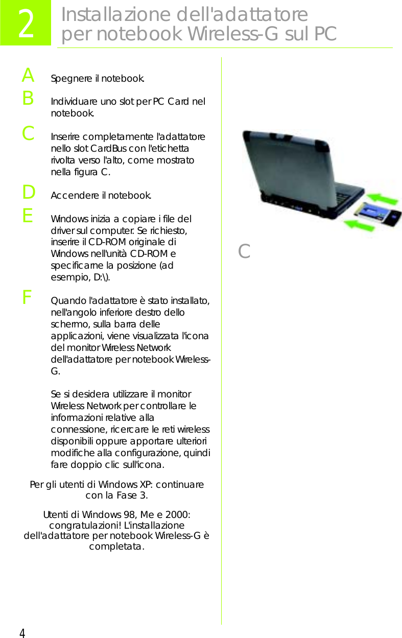 4ASpegnere il notebook. BIndividuare uno slot per PC Card nel notebook.CInserire completamente l&apos;adattatore nello slot CardBus con l&apos;etichetta rivolta verso l&apos;alto, come mostrato nella figura C.DAccendere il notebook.EWindows inizia a copiare i file del driver sul computer. Se richiesto, inserire il CD-ROM originale di Windows nell&apos;unità CD-ROM e specificarne la posizione (ad esempio, D:\).FQuando l&apos;adattatore è stato installato, nell&apos;angolo inferiore destro dello schermo, sulla barra delle applicazioni, viene visualizzata l&apos;icona del monitor Wireless Network dell&apos;adattatore per notebook Wireless-G.Se si desidera utilizzare il monitor Wireless Network per controllare le informazioni relative alla connessione, ricercare le reti wireless disponibili oppure apportare ulteriori modifiche alla configurazione, quindi fare doppio clic sull&apos;icona.Per gli utenti di Windows XP: continuare con la Fase 3.Utenti di Windows 98, Me e 2000: congratulazioni! L&apos;installazionedell&apos;adattatore per notebook Wireless-G è completata.2Installazione dell&apos;adattatore per notebook Wireless-G sul PCC