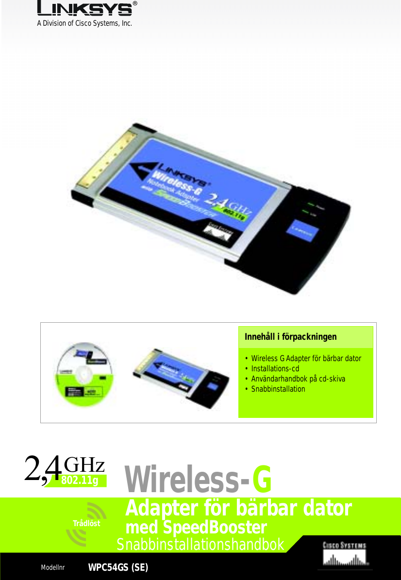 A Division of Cisco Systems, Inc.®Model No.Model No.Wireless Quick Installation GuideTrådlöst1SnabbinstallationshandbokModellnr WPC54GS (SE)Adapter för bärbar datorInnehåll i förpackningen• Wireless G Adapter för bärbar dator • Installations-cd• Användarhandbok på cd-skiva• SnabbinstallationWireless-Gmed SpeedBooster24,GHz802.11g