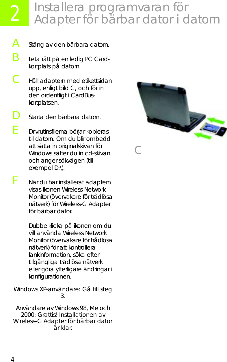 4AStäng av den bärbara datorn. BLeta rätt på en ledig PC Card-kortplats på datorn.CHåll adaptern med etikettsidan upp, enligt bild C, och för in den ordentligt i CardBus-kortplatsen.DStarta den bärbara datorn.EDrivrutinsfilerna börjar kopieras till datorn. Om du blir ombedd att sätta in originalskivan för Windows sätter du in cd-skivan och anger sökvägen (till exempel D:\).FNär du har installerat adaptern visas ikonen Wireless Network Monitor (övervakare för trådlösa nätverk) för Wireless-G Adapter för bärbar dator.Dubbelklicka på ikonen om du vill använda Wireless Network Monitor (övervakare för trådlösa nätverk) för att kontrollera länkinformation, söka efter tillgängliga trådlösa nätverk eller göra ytterligare ändringar i konfigurationen.Windows XP-användare: Gå till steg 3.Användare av Windows 98, Me och 2000: Grattis! Installationen av Wireless-G Adapter för bärbar dator är klar.2Installera programvaran förAdapter för bärbar dator i datornC