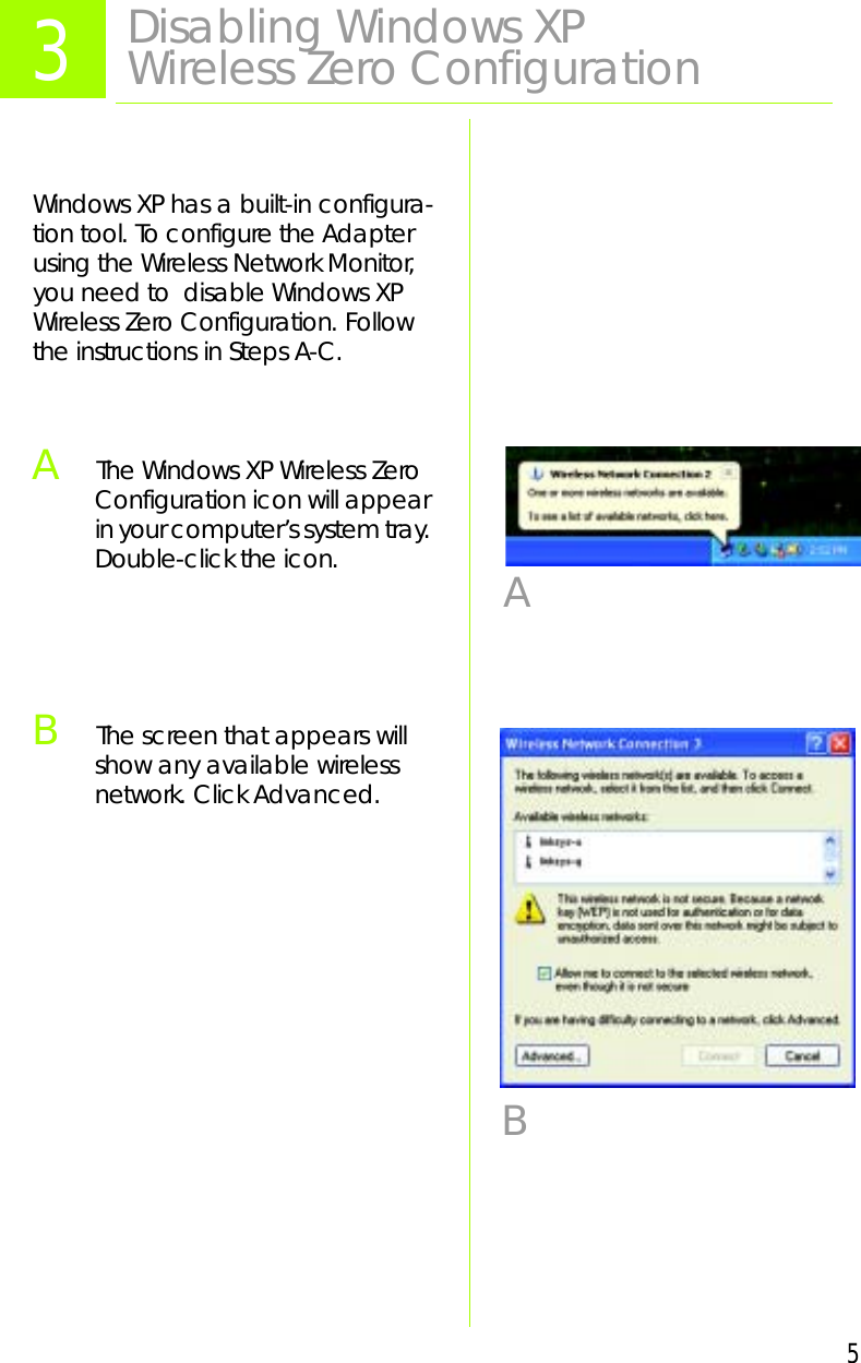 5Windows XP has a built-in configura-tion tool. To configure the Adapter using the Wireless Network Monitor, you need to  disable Windows XP Wireless Zero Configuration. Follow the instructions in Steps A-C.AThe Windows XP Wireless Zero Configuration icon will appear in your computer’s system tray. Double-click the icon.BThe screen that appears will show any available wireless network. Click Advanced.3Disabling Windows XP Wireless Zero ConfigurationAB