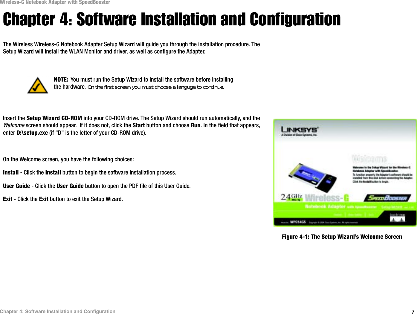 7Chapter 4: Software Installation and ConfigurationWireless-G Notebook Adapter with SpeedBoosterChapter 4: Software Installation and ConfigurationThe Wireless Wireless-G Notebook Adapter Setup Wizard will guide you through the installation procedure. The Setup Wizard will install the WLAN Monitor and driver, as well as configure the Adapter.Insert the Setup Wizard CD-ROM into your CD-ROM drive. The Setup Wizard should run automatically, and the Welcome screen should appear.  If it does not, click the Start button and choose Run. In the field that appears, enter D:\setup.exe (if “D” is the letter of your CD-ROM drive). On the Welcome screen, you have the following choices:Install - Click the Install button to begin the software installation process. User Guide - Click the User Guide button to open the PDF file of this User Guide. Exit - Click the Exit button to exit the Setup Wizard.NOTE: You must run the Setup Wizard to install the software before installing the hardware. On the first screen you must choose a languge to continue.Figure 4-1: The Setup Wizard’s Welcome Screen