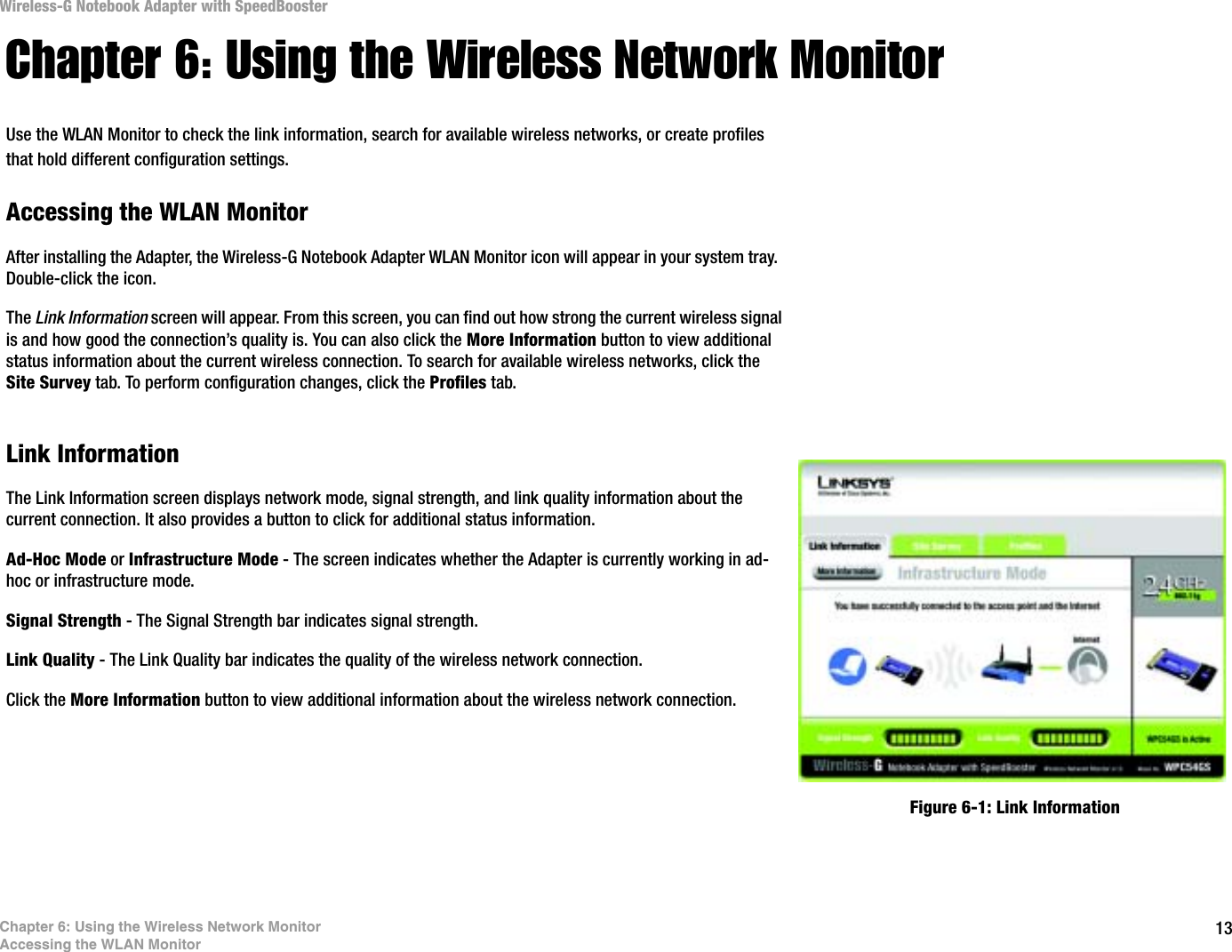 13Chapter 6: Using the Wireless Network MonitorAccessing the WLAN MonitorWireless-G Notebook Adapter with SpeedBoosterChapter 6: Using the Wireless Network MonitorUse the WLAN Monitor to check the link information, search for available wireless networks, or create profiles that hold different configuration settings.Accessing the WLAN MonitorAfter installing the Adapter, the Wireless-G Notebook Adapter WLAN Monitor icon will appear in your system tray.  Double-click the icon.The Link Information screen will appear. From this screen, you can find out how strong the current wireless signal is and how good the connection’s quality is. You can also click the More Information button to view additional status information about the current wireless connection. To search for available wireless networks, click the Site Survey tab. To perform configuration changes, click the Profiles tab.Link InformationThe Link Information screen displays network mode, signal strength, and link quality information about the current connection. It also provides a button to click for additional status information.  Ad-Hoc Mode or Infrastructure Mode - The screen indicates whether the Adapter is currently working in ad-hoc or infrastructure mode.Signal Strength - The Signal Strength bar indicates signal strength. Link Quality - The Link Quality bar indicates the quality of the wireless network connection.Click the More Information button to view additional information about the wireless network connection. Figure 6-1: Link Information