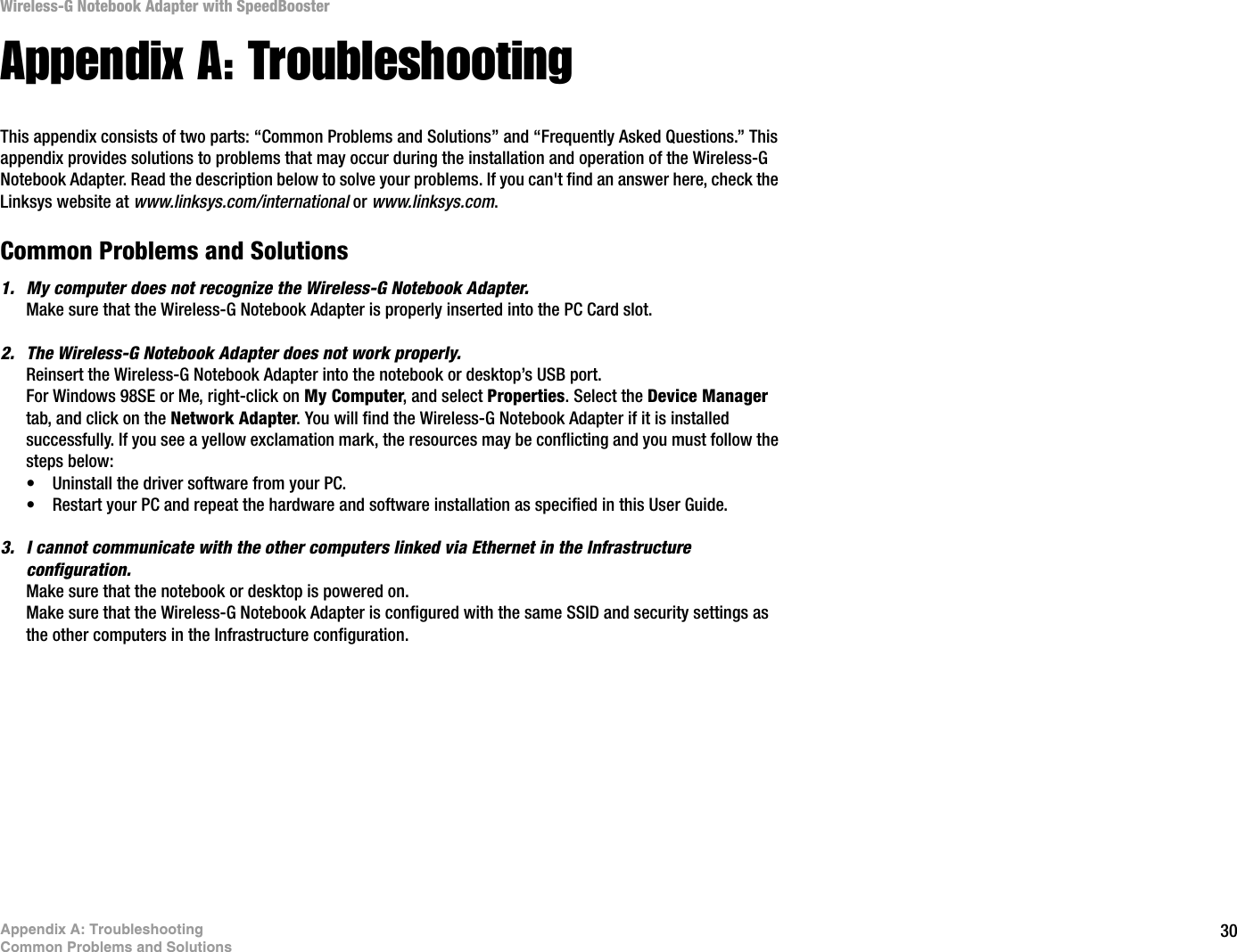 30Appendix A: TroubleshootingCommon Problems and SolutionsWireless-G Notebook Adapter with SpeedBoosterAppendix A: TroubleshootingThis appendix consists of two parts: “Common Problems and Solutions” and “Frequently Asked Questions.” This appendix provides solutions to problems that may occur during the installation and operation of the Wireless-G Notebook Adapter. Read the description below to solve your problems. If you can&apos;t find an answer here, check the Linksys website at www.linksys.com/international or www.linksys.com.Common Problems and Solutions1. My computer does not recognize the Wireless-G Notebook Adapter.Make sure that the Wireless-G Notebook Adapter is properly inserted into the PC Card slot.2. The Wireless-G Notebook Adapter does not work properly.Reinsert the Wireless-G Notebook Adapter into the notebook or desktop’s USB port. For Windows 98SE or Me, right-click on My Computer, and select Properties. Select the Device Managertab, and click on the Network Adapter. You will find the Wireless-G Notebook Adapter if it is installed successfully. If you see a yellow exclamation mark, the resources may be conflicting and you must follow the steps below:• Uninstall the driver software from your PC.• Restart your PC and repeat the hardware and software installation as specified in this User Guide.3. I cannot communicate with the other computers linked via Ethernet in the Infrastructure configuration.Make sure that the notebook or desktop is powered on.Make sure that the Wireless-G Notebook Adapter is configured with the same SSID and security settings as the other computers in the Infrastructure configuration.