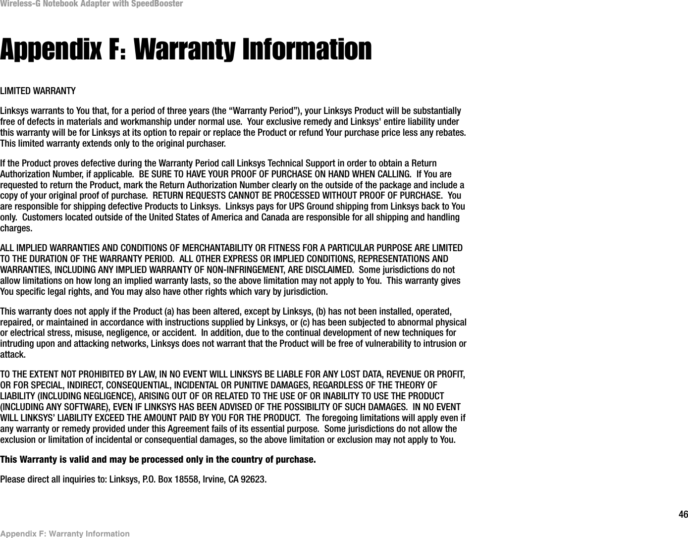 46Appendix F: Warranty InformationWireless-G Notebook Adapter with SpeedBoosterAppendix F: Warranty InformationLIMITED WARRANTYLinksys warrants to You that, for a period of three years (the “Warranty Period”), your Linksys Product will be substantially free of defects in materials and workmanship under normal use.  Your exclusive remedy and Linksys&apos; entire liability under this warranty will be for Linksys at its option to repair or replace the Product or refund Your purchase price less any rebates.This limited warranty extends only to the original purchaser.  If the Product proves defective during the Warranty Period call Linksys Technical Support in order to obtain a Return Authorization Number, if applicable.  BE SURE TO HAVE YOUR PROOF OF PURCHASE ON HAND WHEN CALLING.  If You are requested to return the Product, mark the Return Authorization Number clearly on the outside of the package and include a copy of your original proof of purchase.  RETURN REQUESTS CANNOT BE PROCESSED WITHOUT PROOF OF PURCHASE.  You are responsible for shipping defective Products to Linksys.  Linksys pays for UPS Ground shipping from Linksys back to You only.  Customers located outside of the United States of America and Canada are responsible for all shipping and handling charges. ALL IMPLIED WARRANTIES AND CONDITIONS OF MERCHANTABILITY OR FITNESS FOR A PARTICULAR PURPOSE ARE LIMITED TO THE DURATION OF THE WARRANTY PERIOD.  ALL OTHER EXPRESS OR IMPLIED CONDITIONS, REPRESENTATIONS AND WARRANTIES, INCLUDING ANY IMPLIED WARRANTY OF NON-INFRINGEMENT, ARE DISCLAIMED.  Some jurisdictions do not allow limitations on how long an implied warranty lasts, so the above limitation may not apply to You.  This warranty gives You specific legal rights, and You may also have other rights which vary by jurisdiction.This warranty does not apply if the Product (a) has been altered, except by Linksys, (b) has not been installed, operated, repaired, or maintained in accordance with instructions supplied by Linksys, or (c) has been subjected to abnormal physical or electrical stress, misuse, negligence, or accident.  In addition, due to the continual development of new techniques for intruding upon and attacking networks, Linksys does not warrant that the Product will be free of vulnerability to intrusion or attack.TO THE EXTENT NOT PROHIBITED BY LAW, IN NO EVENT WILL LINKSYS BE LIABLE FOR ANY LOST DATA, REVENUE OR PROFIT, OR FOR SPECIAL, INDIRECT, CONSEQUENTIAL, INCIDENTAL OR PUNITIVE DAMAGES, REGARDLESS OF THE THEORY OF LIABILITY (INCLUDING NEGLIGENCE), ARISING OUT OF OR RELATED TO THE USE OF OR INABILITY TO USE THE PRODUCT (INCLUDING ANY SOFTWARE), EVEN IF LINKSYS HAS BEEN ADVISED OF THE POSSIBILITY OF SUCH DAMAGES.  IN NO EVENT WILL LINKSYS’ LIABILITY EXCEED THE AMOUNT PAID BY YOU FOR THE PRODUCT.  The foregoing limitations will apply even if any warranty or remedy provided under this Agreement fails of its essential purpose.  Some jurisdictions do not allow the exclusion or limitation of incidental or consequential damages, so the above limitation or exclusion may not apply to You.This Warranty is valid and may be processed only in the country of purchase.Please direct all inquiries to: Linksys, P.O. Box 18558, Irvine, CA 92623.