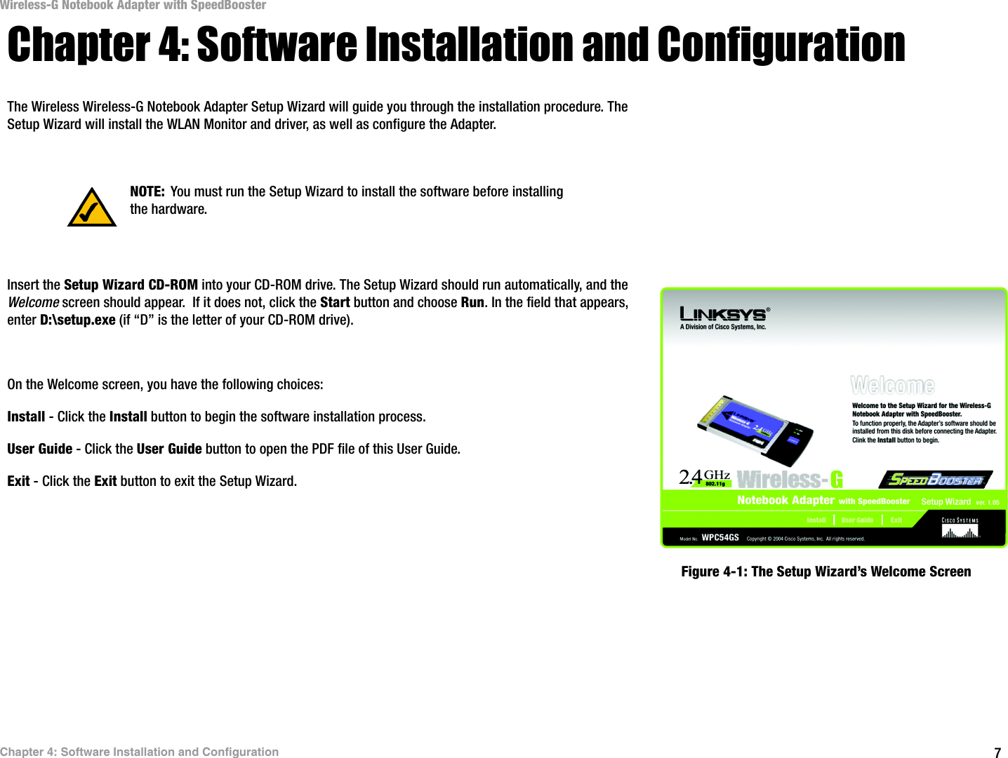 7Chapter 4: Software Installation and ConfigurationWireless-G Notebook Adapter with SpeedBoosterChapter 4: Software Installation and ConfigurationThe Wireless Wireless-G Notebook Adapter Setup Wizard will guide you through the installation procedure. The Setup Wizard will install the WLAN Monitor and driver, as well as configure the Adapter.Insert the Setup Wizard CD-ROM into your CD-ROM drive. The Setup Wizard should run automatically, and the Welcome screen should appear.  If it does not, click the Start button and choose Run. In the field that appears, enter D:\setup.exe (if “D” is the letter of your CD-ROM drive). On the Welcome screen, you have the following choices:Install - Click the Install button to begin the software installation process. User Guide - Click the User Guide button to open the PDF file of this User Guide. Exit - Click the Exit button to exit the Setup Wizard.NOTE: You must run the Setup Wizard to install the software before installing the hardware.Figure 4-1: The Setup Wizard’s Welcome Screen