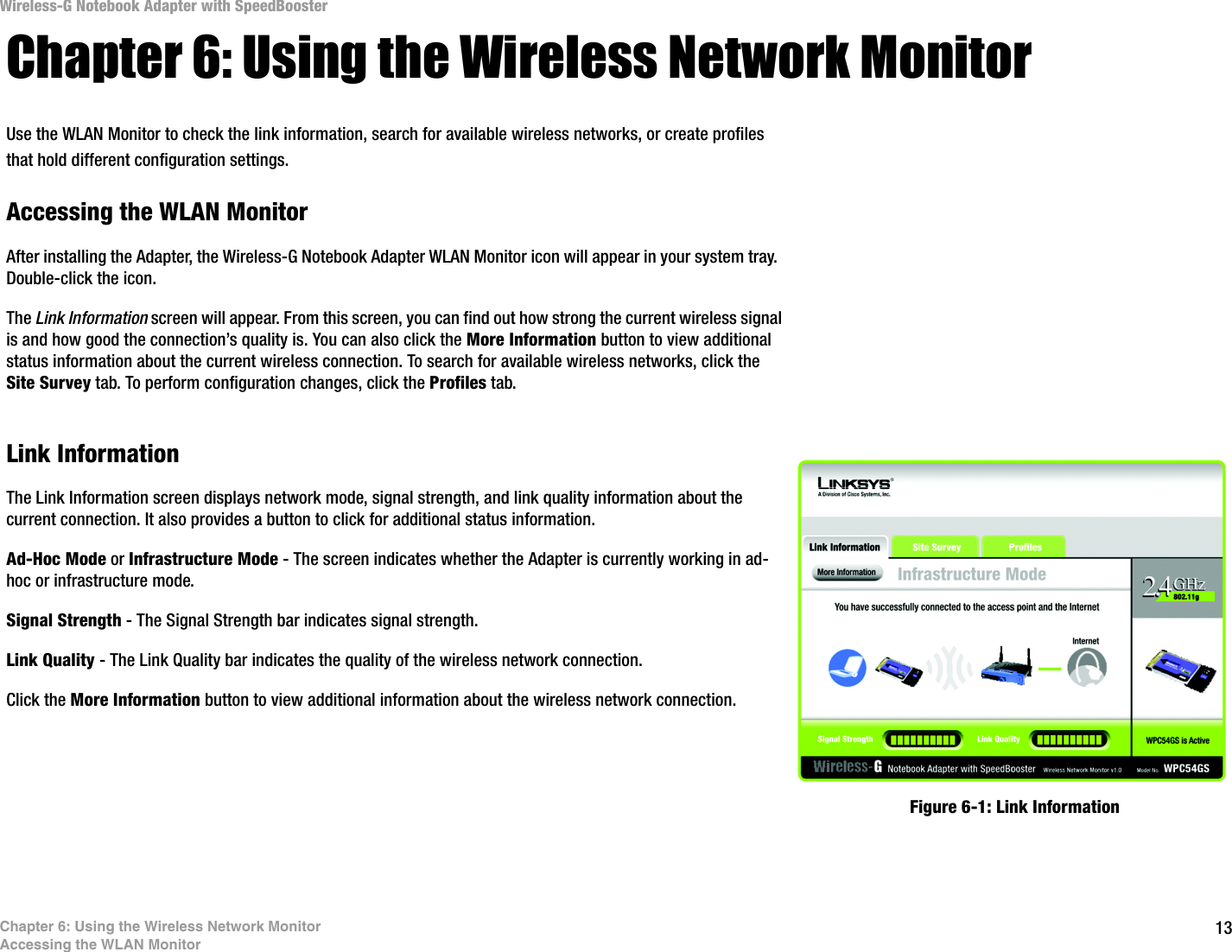 13Chapter 6: Using the Wireless Network MonitorAccessing the WLAN MonitorWireless-G Notebook Adapter with SpeedBoosterChapter 6: Using the Wireless Network MonitorUse the WLAN Monitor to check the link information, search for available wireless networks, or create profiles that hold different configuration settings.Accessing the WLAN MonitorAfter installing the Adapter, the Wireless-G Notebook Adapter WLAN Monitor icon will appear in your system tray.  Double-click the icon.The Link Information screen will appear. From this screen, you can find out how strong the current wireless signal is and how good the connection’s quality is. You can also click the More Information button to view additional status information about the current wireless connection. To search for available wireless networks, click the Site Survey tab. To perform configuration changes, click the Profiles tab.Link InformationThe Link Information screen displays network mode, signal strength, and link quality information about the current connection. It also provides a button to click for additional status information.  Ad-Hoc Mode or Infrastructure Mode - The screen indicates whether the Adapter is currently working in ad-hoc or infrastructure mode.Signal Strength - The Signal Strength bar indicates signal strength. Link Quality - The Link Quality bar indicates the quality of the wireless network connection.Click the More Information button to view additional information about the wireless network connection.  Figure 6-1: Link Information