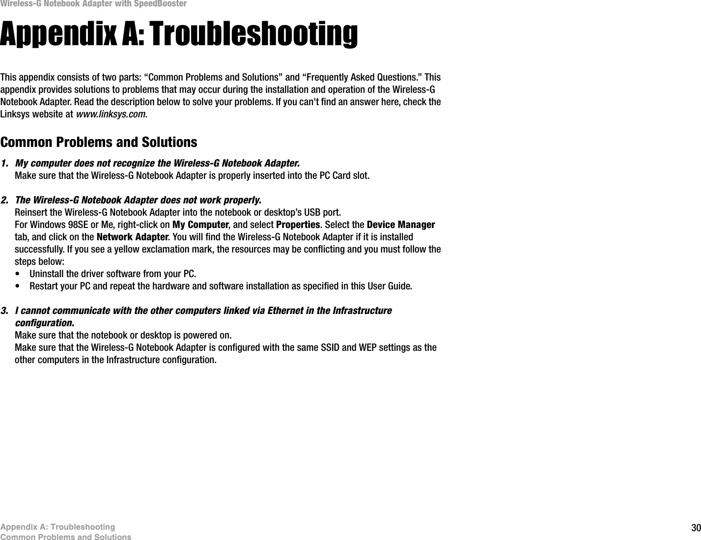 30Appendix A: TroubleshootingCommon Problems and SolutionsWireless-G Notebook Adapter with SpeedBoosterAppendix A: TroubleshootingThis appendix consists of two parts: “Common Problems and Solutions” and “Frequently Asked Questions.” This appendix provides solutions to problems that may occur during the installation and operation of the Wireless-G Notebook Adapter. Read the description below to solve your problems. If you can&apos;t find an answer here, check the Linksys website at www.linksys.com.Common Problems and Solutions1. My computer does not recognize the Wireless-G Notebook Adapter.Make sure that the Wireless-G Notebook Adapter is properly inserted into the PC Card slot.2. The Wireless-G Notebook Adapter does not work properly.Reinsert the Wireless-G Notebook Adapter into the notebook or desktop’s USB port. For Windows 98SE or Me, right-click on My Computer, and select Properties. Select the Device Manager tab, and click on the Network Adapter. You will find the Wireless-G Notebook Adapter if it is installed successfully. If you see a yellow exclamation mark, the resources may be conflicting and you must follow the steps below:• Uninstall the driver software from your PC.• Restart your PC and repeat the hardware and software installation as specified in this User Guide.3. I cannot communicate with the other computers linked via Ethernet in the Infrastructure configuration.Make sure that the notebook or desktop is powered on.Make sure that the Wireless-G Notebook Adapter is configured with the same SSID and WEP settings as the other computers in the Infrastructure configuration. 