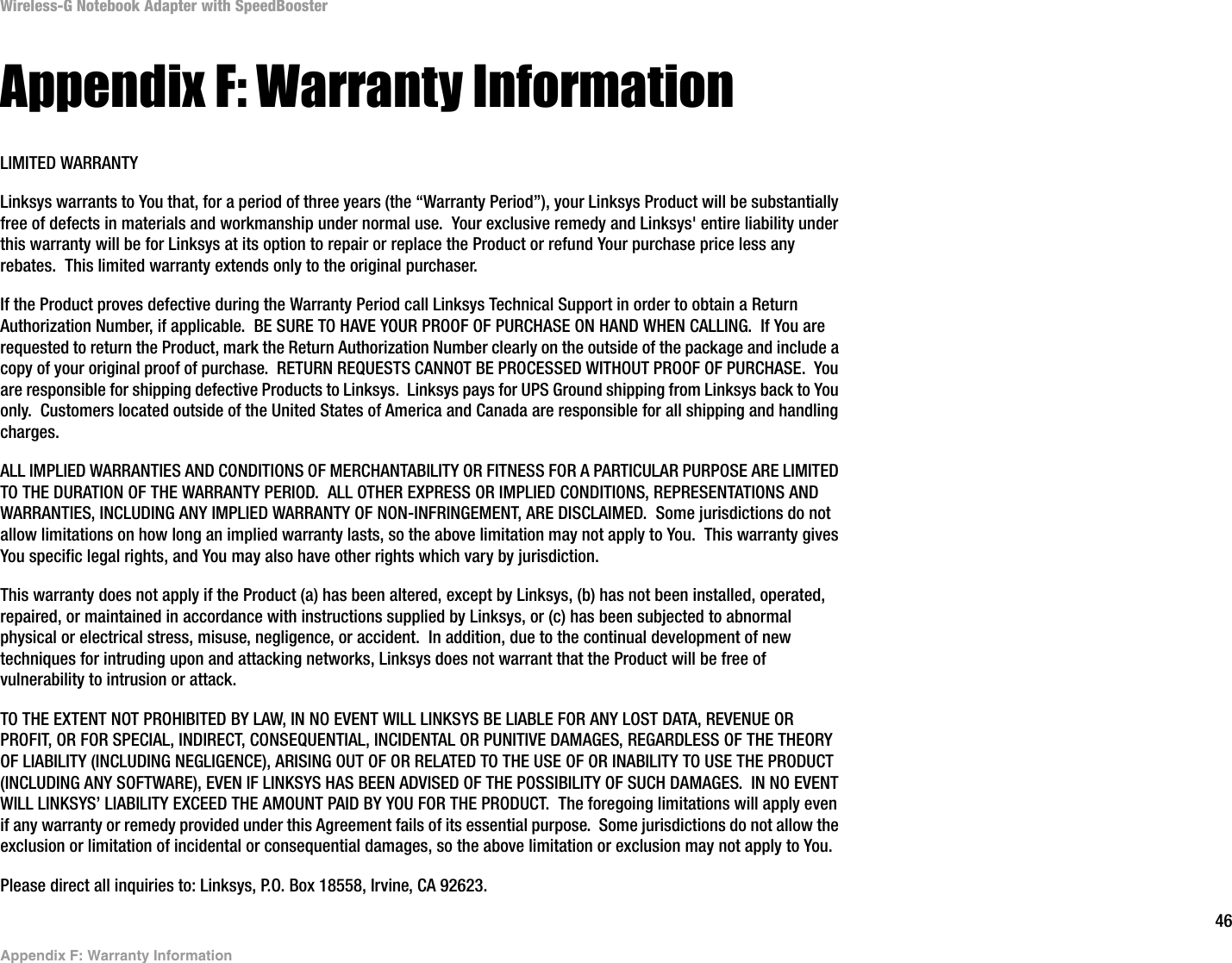 46Appendix F: Warranty InformationWireless-G Notebook Adapter with SpeedBoosterAppendix F: Warranty InformationLIMITED WARRANTYLinksys warrants to You that, for a period of three years (the “Warranty Period”), your Linksys Product will be substantially free of defects in materials and workmanship under normal use.  Your exclusive remedy and Linksys&apos; entire liability under this warranty will be for Linksys at its option to repair or replace the Product or refund Your purchase price less any rebates.  This limited warranty extends only to the original purchaser.  If the Product proves defective during the Warranty Period call Linksys Technical Support in order to obtain a Return Authorization Number, if applicable.  BE SURE TO HAVE YOUR PROOF OF PURCHASE ON HAND WHEN CALLING.  If You are requested to return the Product, mark the Return Authorization Number clearly on the outside of the package and include a copy of your original proof of purchase.  RETURN REQUESTS CANNOT BE PROCESSED WITHOUT PROOF OF PURCHASE.  You are responsible for shipping defective Products to Linksys.  Linksys pays for UPS Ground shipping from Linksys back to You only.  Customers located outside of the United States of America and Canada are responsible for all shipping and handling charges. ALL IMPLIED WARRANTIES AND CONDITIONS OF MERCHANTABILITY OR FITNESS FOR A PARTICULAR PURPOSE ARE LIMITED TO THE DURATION OF THE WARRANTY PERIOD.  ALL OTHER EXPRESS OR IMPLIED CONDITIONS, REPRESENTATIONS AND WARRANTIES, INCLUDING ANY IMPLIED WARRANTY OF NON-INFRINGEMENT, ARE DISCLAIMED.  Some jurisdictions do not allow limitations on how long an implied warranty lasts, so the above limitation may not apply to You.  This warranty gives You specific legal rights, and You may also have other rights which vary by jurisdiction.This warranty does not apply if the Product (a) has been altered, except by Linksys, (b) has not been installed, operated, repaired, or maintained in accordance with instructions supplied by Linksys, or (c) has been subjected to abnormal physical or electrical stress, misuse, negligence, or accident.  In addition, due to the continual development of new techniques for intruding upon and attacking networks, Linksys does not warrant that the Product will be free of vulnerability to intrusion or attack.TO THE EXTENT NOT PROHIBITED BY LAW, IN NO EVENT WILL LINKSYS BE LIABLE FOR ANY LOST DATA, REVENUE OR PROFIT, OR FOR SPECIAL, INDIRECT, CONSEQUENTIAL, INCIDENTAL OR PUNITIVE DAMAGES, REGARDLESS OF THE THEORY OF LIABILITY (INCLUDING NEGLIGENCE), ARISING OUT OF OR RELATED TO THE USE OF OR INABILITY TO USE THE PRODUCT (INCLUDING ANY SOFTWARE), EVEN IF LINKSYS HAS BEEN ADVISED OF THE POSSIBILITY OF SUCH DAMAGES.  IN NO EVENT WILL LINKSYS’ LIABILITY EXCEED THE AMOUNT PAID BY YOU FOR THE PRODUCT.  The foregoing limitations will apply even if any warranty or remedy provided under this Agreement fails of its essential purpose.  Some jurisdictions do not allow the exclusion or limitation of incidental or consequential damages, so the above limitation or exclusion may not apply to You.Please direct all inquiries to: Linksys, P.O. Box 18558, Irvine, CA 92623.