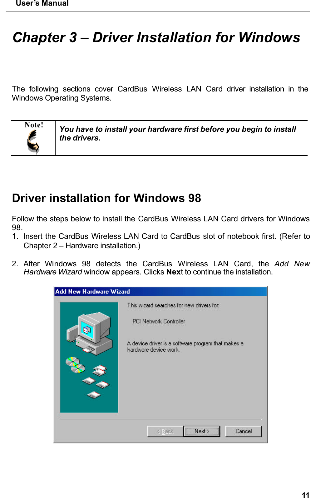  User’s Manual11Chapter 3 – Driver Installation for WindowsThe following sections cover CardBus  Wireless LAN Card driver installation in the Windows Operating Systems.Note! You have to install your hardware first before you begin to install the drivers.Driver installation for Windows 98Follow the steps below to install the CardBus Wireless LAN Card drivers for Windows 98.1. Insert the CardBus Wireless LAN Card to CardBus slot of notebook first. (Refer to Chapter 2 – Hardware installation.)2. After Windows 98 detects the CardBus  Wireless LAN Card, the Add NewHardware Wizard window appears. Clicks Next to continue the installation.