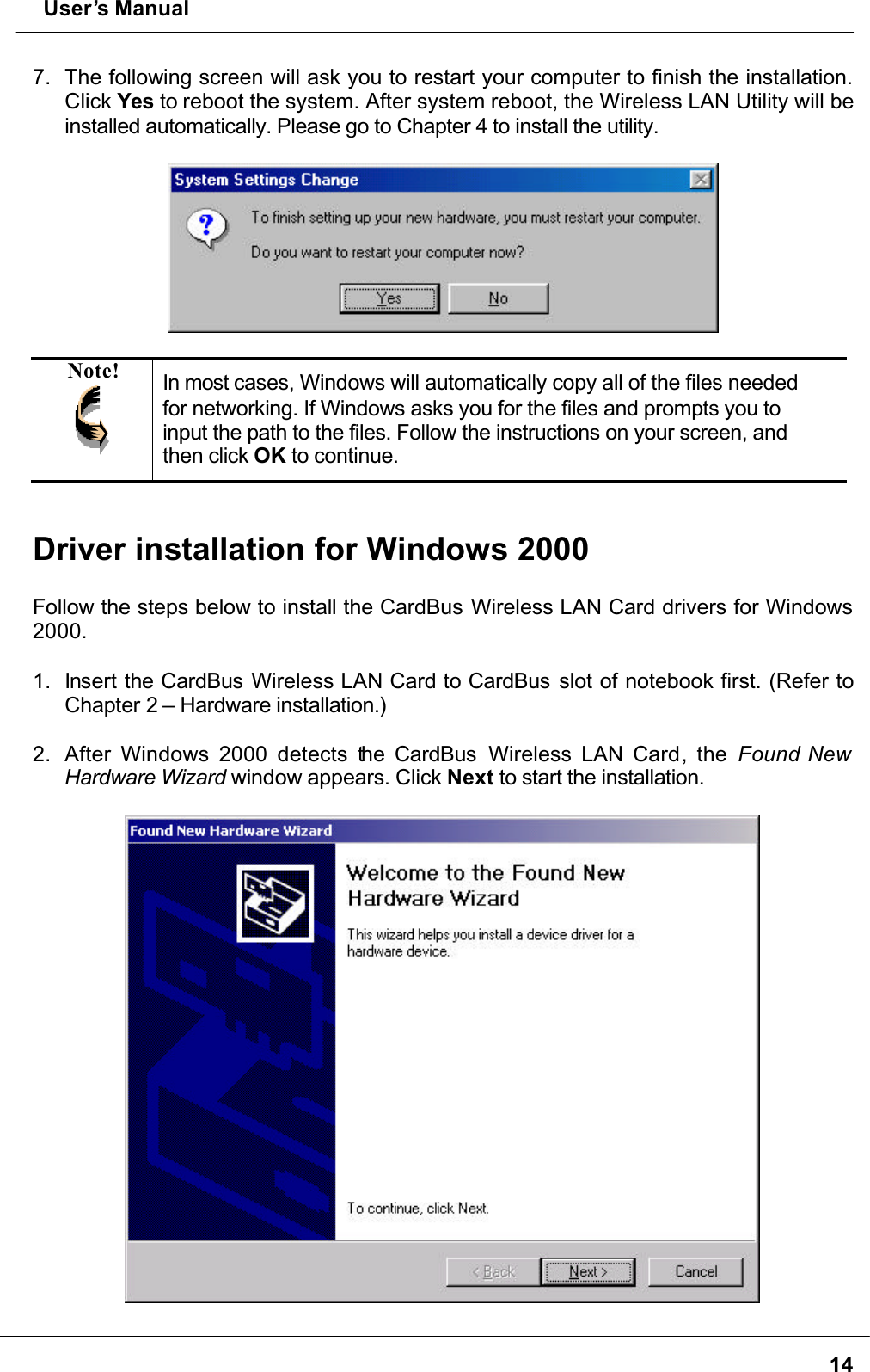  User’s Manual147. The following screen will ask you to restart your computer to finish the installation. Click Yes to reboot the system. After system reboot, the Wireless LAN Utility will be installed automatically. Please go to Chapter 4 to install the utility.Note! In most cases, Windows will automatically copy all of the files needed for networking. If Windows asks you for the files and prompts you to input the path to the files. Follow the instructions on your screen, and then click OK to continue.Driver installation for Windows 2000Follow the steps below to install the CardBus Wireless LAN Card drivers for Windows 2000.1. Insert the CardBus Wireless LAN Card to CardBus slot of notebook first. (Refer to Chapter 2 – Hardware installation.)2. After Windows 2000 detects the CardBus   Wireless LAN Card, the Found New Hardware Wizard window appears. Click Next to start the installation.