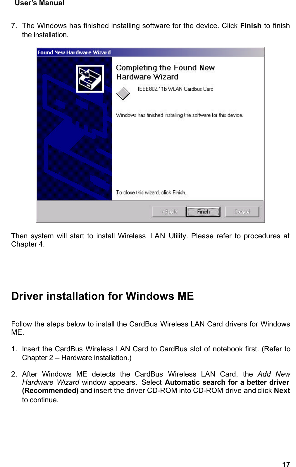  User’s Manual177. The Windows has finished installing software for the device. Click Finish to finish the installation.Then system will start to install Wireless  LAN Utility. Please refer to procedures at Chapter 4.Driver installation for Windows MEFollow the steps below to install the CardBus Wireless LAN Card drivers for Windows ME.1. Insert the CardBus Wireless LAN Card to CardBus slot of notebook first. (Refer to Chapter 2 – Hardware installation.)2. After Windows ME detects the CardBus  Wireless LAN Card, the Add NewHardware Wizard window appears.  Select Automatic search for a better driver (Recommended) and insert the driver CD-ROM into CD-ROM drive and click Nextto continue.