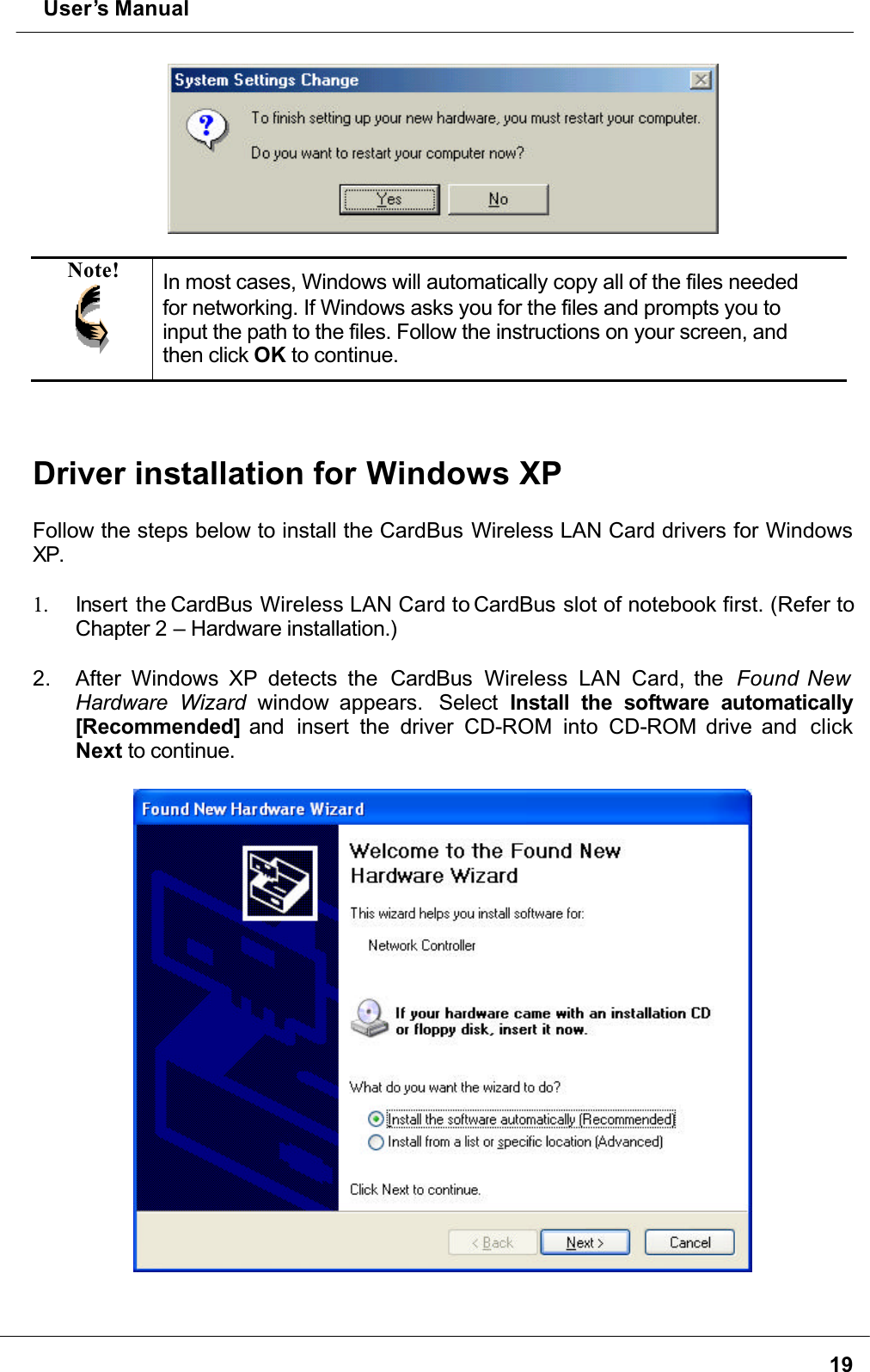  User’s Manual19Note! In most cases, Windows will automatically copy all of the files needed for networking. If Windows asks you for the files and prompts you to input the path to the files. Follow the instructions on your screen, and then click OK to continue.Driver installation for Windows XPFollow the steps below to install the CardBus Wireless LAN Card drivers for Windows XP.1. Insert the CardBus Wireless LAN Card to CardBus slot of notebook first. (Refer to Chapter 2 – Hardware installation.)2. After Windows XP detects the  CardBus  Wireless LAN Card, the  Found New Hardware Wizard window appears.  Select Install the software automatically[Recommended] and  insert the driver CD-ROM into CD-ROM drive and  clickNext to continue.