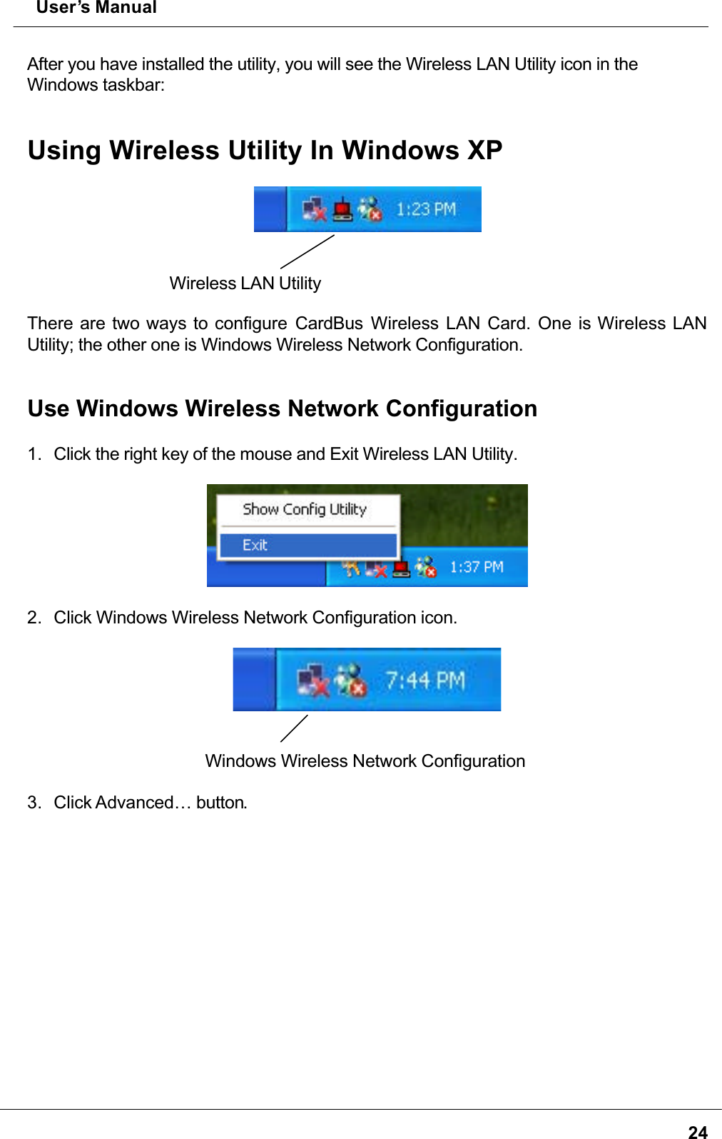  User’s Manual24After you have installed the utility, you will see the Wireless LAN Utility icon in the Windows taskbar:Using Wireless Utility In Windows XPWireless LAN Utility There are two ways to configure CardBus Wireless LAN Card. One is Wireless LAN Utility; the other one is Windows Wireless Network Configuration.Use Windows Wireless Network Configuration1. Click the right key of the mouse and Exit Wireless LAN Utility.2. Click Windows Wireless Network Configuration icon.Windows Wireless Network Configuration3. Click Advanced… button.