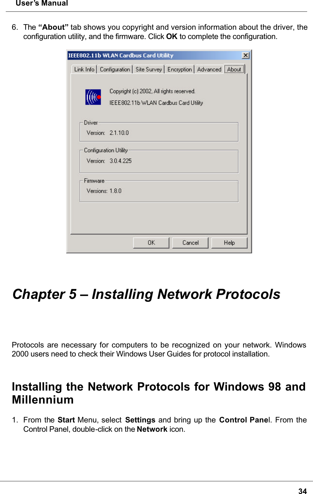  User’s Manual346. The “About” tab shows you copyright and version information about the driver, the configuration utility, and the firmware. Click OK to complete the configuration.Chapter 5 – Installing Network ProtocolsProtocols are necessary for computers to be recognized on your network. Windows 2000 users need to check their Windows User Guides for protocol installation.Installing the Network Protocols for Windows 98 and Millennium1. From the Start Menu, select  Settings and bring up the Control Panel. From the Control Panel, double-click on the Network icon.
