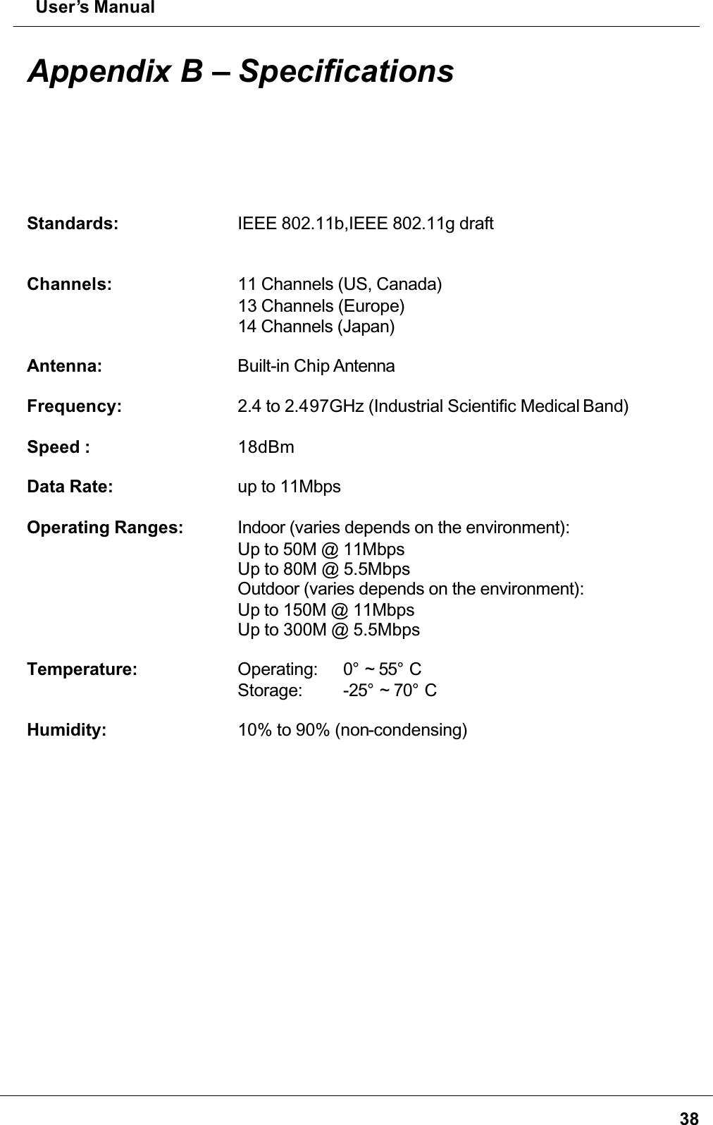  User’s Manual38Appendix B – SpecificationsStandards: IEEE 802.11b,IEEE 802.11g draftChannels: 11 Channels (US, Canada)13 Channels (Europe)14 Channels (Japan)Antenna: Built-in Chip AntennaFrequency: 2.4 to 2.497GHz (Industrial Scientific Medical Band)Speed : 18dBmData Rate: up to 11MbpsOperating Ranges: Indoor (varies depends on the environment):Up to 50M @ 11MbpsUp to 80M @ 5.5MbpsOutdoor (varies depends on the environment):Up to 150M @ 11MbpsUp to 300M @ 5.5MbpsTemperature: Operating: 0° ~ 55° CStorage: -25° ~ 70° CHumidity: 10% to 90% (non-condensing)