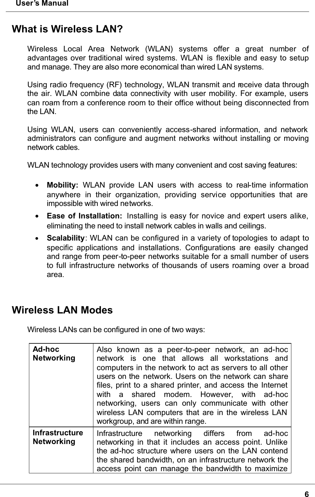  User’s Manual6What is Wireless LAN?Wireless Local Area Network (WLAN) systems offer a great number ofadvantages over traditional wired systems. WLAN  is flexible and easy to setup and manage. They are also more economical than wired LAN systems.Using radio frequency (RF) technology, WLAN transmit and receive data through the air. WLAN combine data connectivity with user mobility. For example, users can roam from a conference room to their office without being disconnected from the LAN.Using WLAN, users can conveniently access-shared information, and network administrators can configure and augment networks without installing or moving network cables.WLAN technology provides users with many convenient and cost saving features:•  Mobility: WLAN provide LAN users with access to real-time information anywhere in their organization, providing service opportunities that are impossible with wired networks.•  Ease of Installation:  Installing is easy for novice and expert users alike, eliminating the need to install network cables in walls and ceilings. •  Scalability: WLAN can be configured in a variety of topologies to adapt to specific applications and installations. Configurations are easily changed and range from peer-to-peer networks suitable for a small number of users to full infrastructure networks of thousands of users roaming over a broad area.Wireless LAN ModesWireless LANs can be configured in one of two ways:Ad-hocNetworkingAlso known as a peer-to-peer network, an ad-hocnetwork is one that allows all workstations andcomputers in the network to act as servers to all other users on the  network. Users on the network can share files, print to a shared printer, and access the Internet with a shared modem. However, with ad-hocnetworking, users can only communicate with otherwireless LAN computers that are in the wireless LAN workgroup, and are within range.InfrastructureNetworkingInfrastructure networking differs from ad-hocnetworking in that it includes an access point. Unlike the ad-hoc structure where users on the LAN contend the shared bandwidth, on an infrastructure network the access point can manage the bandwidth to maximize 