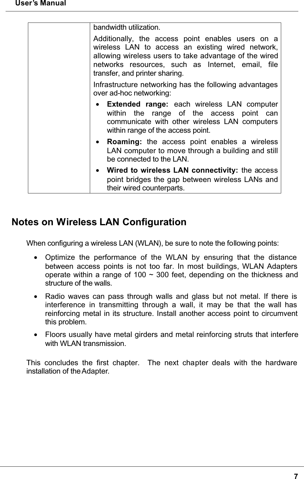  User’s Manual7bandwidth utilization. Additionally, the access point enables users on awireless LAN to access an existing wired network,allowing wireless users to take advantage of the wired networks resources, such as Internet, email, filetransfer, and printer sharing. Infrastructure networking has the following advantages over ad-hoc networking:•  Extended range:  each wireless LAN computerwithin the range of the access point cancommunicate with other wireless LAN computerswithin range of the access point.•  Roaming: the access point enables a wirelessLAN computer to move through a building and still be connected to the LAN.•  Wired to wireless LAN connectivity: the accesspoint bridges the gap between wireless LANs and their wired counterparts.Notes on Wireless LAN ConfigurationWhen configuring a wireless LAN (WLAN), be sure to note the following points:•  Optimize the performance of the WLAN by ensuring that the distance between access points is not too far. In most buildings, WLAN Adapters operate within a range of 100 ~ 300 feet, depending on the thickness and structure of the walls. •  Radio waves can pass through walls and glass but not metal. If there is interference in transmitting through a wall, it may be that the wall has reinforcing metal in its structure. Install another access point to circumvent this problem.•  Floors usually have metal girders and metal reinforcing struts that interfere with WLAN transmission.This concludes the first chapter.  The next chapter deals with the hardware installation of the Adapter.