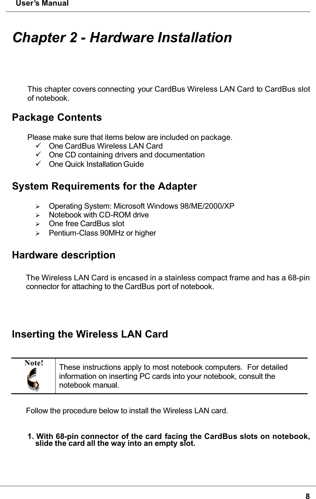  User’s Manual8Chapter 2 - Hardware InstallationThis chapter covers connecting  your CardBus Wireless LAN Card to CardBus slot of notebook.Package ContentsPlease make sure that items below are included on package. One CardBus Wireless LAN Card One CD containing drivers and documentation One Quick Installation GuideSystem Requirements for the Adapter  Operating System: Microsoft Windows 98/ME/2000/XP  Notebook with CD-ROM drive  One free CardBus slot  Pentium-Class 90MHz or higherHardware descriptionThe Wireless LAN Card is encased in a stainless compact frame and has a 68-pinconnector for attaching to the CardBus port of notebook.Inserting the Wireless LAN CardNote! These instructions apply to most notebook computers.  For detailed information on inserting PC cards into your notebook, consult the notebook manual.Follow the procedure below to install the Wireless LAN card.1. With 68-pin connector of the card facing the CardBus slots on notebook,slide the card all the way into an empty slot. 