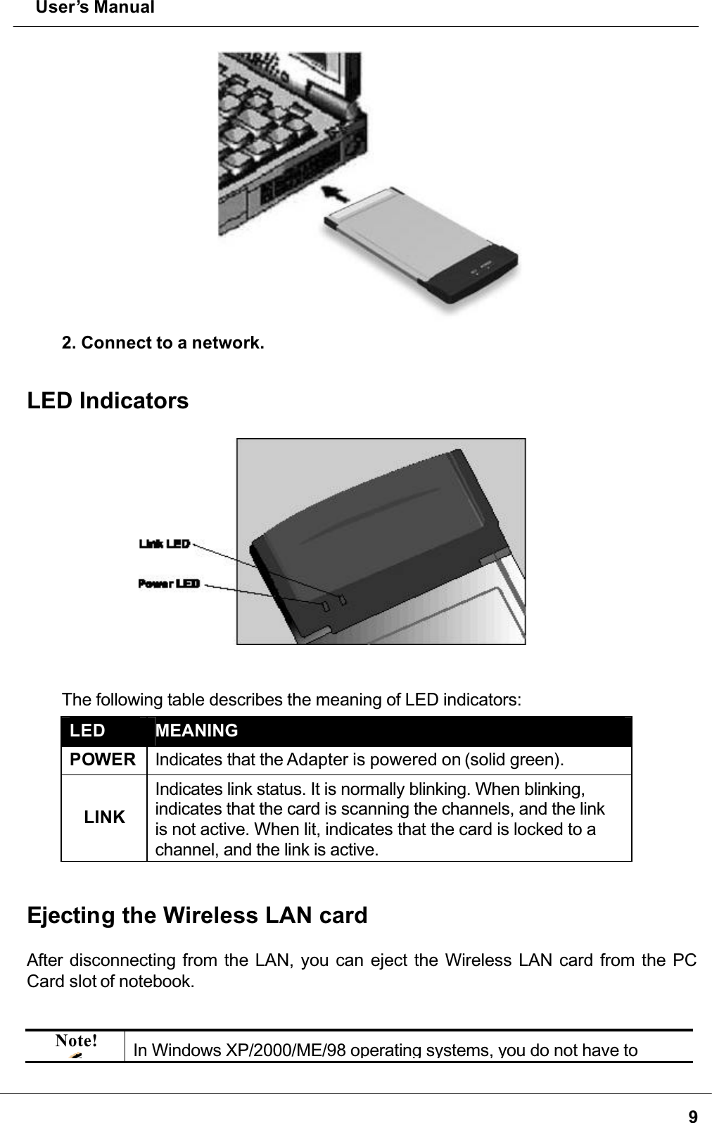  User’s Manual92. Connect to a network.LED IndicatorsThe following table describes the meaning of LED indicators:LED MEANINGPOWER Indicates that the Adapter is powered on (solid green).LINKIndicates link status. It is normally blinking. When blinking,indicates that the card is scanning the channels, and the link is not active. When lit, indicates that the card is locked to a channel, and the link is active. Ejecting the Wireless LAN cardAfter disconnecting from the LAN, you can eject the Wireless LAN card from the PC Card slot of notebook.Note! In Windows XP/2000/ME/98 operating systems, you do not have to 