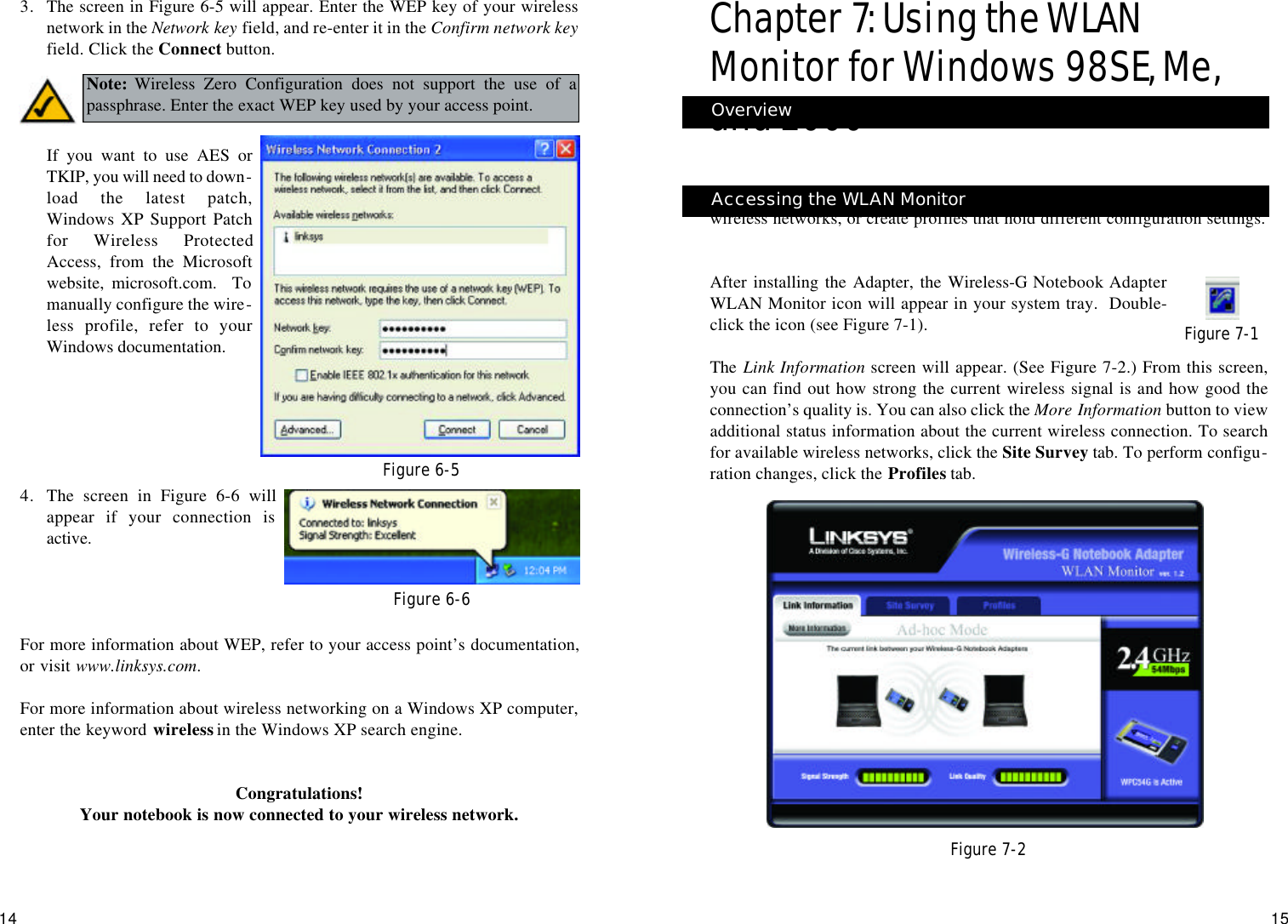 1514Chapter 7: Using the WLANMonitor for Windows 98SE, Me,and 2000Use the WLAN Monitor to check the link information, search for availablewireless networks, or create profiles that hold different configuration settings.After installing the Adapter, the Wireless-G Notebook AdapterWLAN Monitor icon will appear in your system tray.  Double-click the icon (see Figure 7-1).The  Link Information screen will appear. (See Figure 7-2.) From this screen,you can find out how strong the current wireless signal is and how good theconnection’s quality is. You can also click the More Information button to viewadditional status information about the current wireless connection. To searchfor available wireless networks, click the Site Survey tab. To perform configu-ration changes, click the Profiles tab.Figure 7-1Figure 7-2Accessing the WLAN MonitorOverview3. The screen in Figure 6-5 will appear. Enter the WEP key of your wirelessnetwork in the Network key field, and re-enter it in the Confirm network keyfield. Click the Connect button.If you want to use AES orTKIP, you will need to down-load the latest patch,Windows XP Support Patchfor Wireless ProtectedAccess, from the Microsoftwebsite, microsoft.com.  Tomanually configure the wire-less profile, refer to yourWindows documentation.4. The screen in Figure 6-6 willappear if your connection isactive.For more information about WEP, refer to your access point’s documentation,or visit www.linksys.com.For more information about wireless networking on a Windows XP computer,enter the keyword wirelessin the Windows XP search engine.Congratulations!Your notebook is now connected to your wireless network.Figure 6-5Note: Wireless Zero Configuration does not support the use of apassphrase. Enter the exact WEP key used by your access point.Figure 6-6