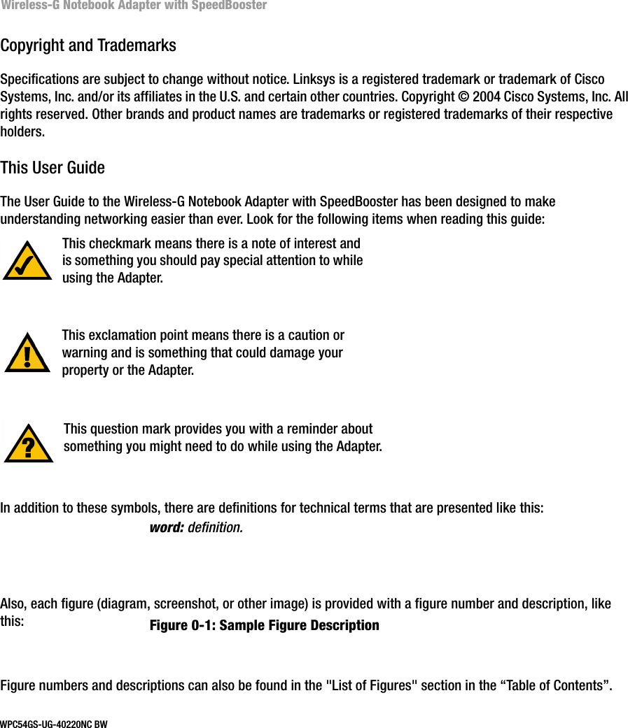 Wireless-G Notebook Adapter with SpeedBoosterCopyright and TrademarksSpecifications are subject to change without notice. Linksys is a registered trademark or trademark of Cisco Systems, Inc. and/or its affiliates in the U.S. and certain other countries. Copyright © 2004 Cisco Systems, Inc. All rights reserved. Other brands and product names are trademarks or registered trademarks of their respective holders. This User GuideThe User Guide to the Wireless-G Notebook Adapter with SpeedBooster has been designed to make understanding networking easier than ever. Look for the following items when reading this guide:In addition to these symbols, there are definitions for technical terms that are presented like this:Also, each figure (diagram, screenshot, or other image) is provided with a figure number and description, like this:Figure numbers and descriptions can also be found in the &quot;List of Figures&quot; section in the “Table of Contents”. This exclamation point means there is a caution or warning and is something that could damage your property or the Adapter.word: definition.This checkmark means there is a note of interest and is something you should pay special attention to while using the Adapter.This question mark provides you with a reminder about something you might need to do while using the Adapter.Figure 0-1: Sample Figure DescriptionWPC54GS-UG-40220NC BW