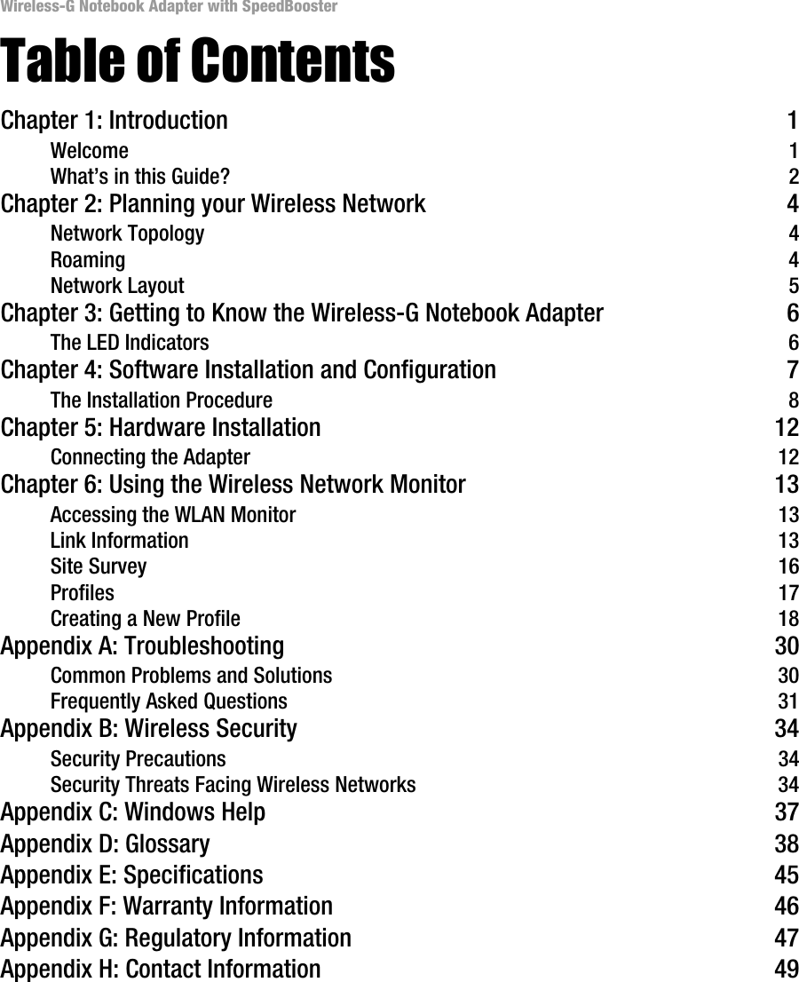 Wireless-G Notebook Adapter with SpeedBoosterTable of ContentsChapter 1: Introduction 1Welcome 1What’s in this Guide? 2Chapter 2: Planning your Wireless Network 4Network Topology 4Roaming 4Network Layout 5Chapter 3: Getting to Know the Wireless-G Notebook Adapter 6The LED Indicators 6Chapter 4: Software Installation and Configuration 7The Installation Procedure 8Chapter 5: Hardware Installation 12Connecting the Adapter 12Chapter 6: Using the Wireless Network Monitor 13Accessing the WLAN Monitor 13Link Information 13Site Survey 16Profiles 17Creating a New Profile 18Appendix A: Troubleshooting 30Common Problems and Solutions 30Frequently Asked Questions 31Appendix B: Wireless Security 34Security Precautions 34Security Threats Facing Wireless Networks 34Appendix C: Windows Help 37Appendix D: Glossary 38Appendix E: Specifications 45Appendix F: Warranty Information 46Appendix G: Regulatory Information 47Appendix H: Contact Information 49